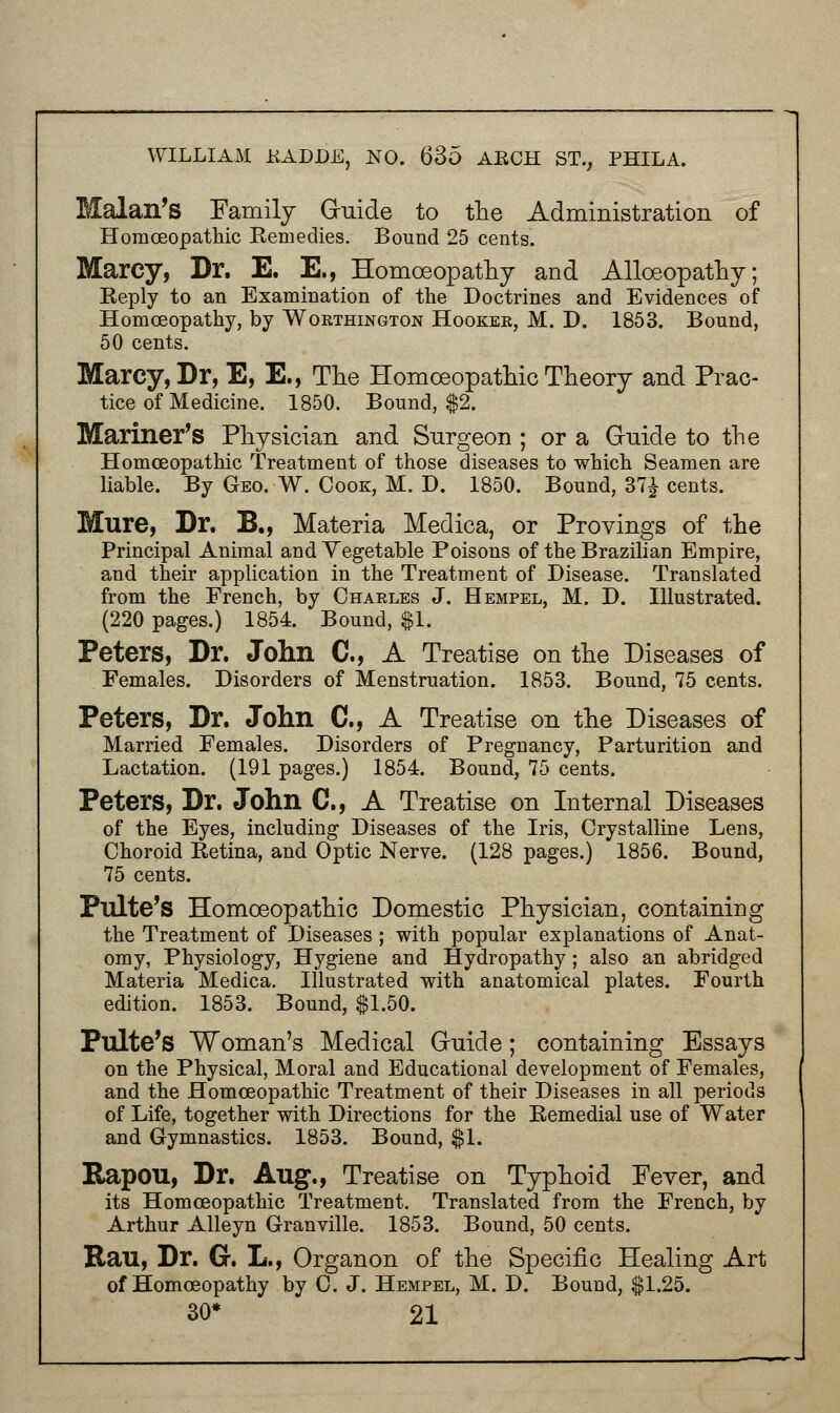 Malan's Family Guide to the Administration of Homoeopathic Eemedies. Bound 25 cents. Marcy, Dr. E. E., Homoeopathy and Alloeopathy; Reply to an Examination of the Doctrines and Evidences of Homoeopathy, by Woethington Hooker, M. D. 1853. Bound, 50 cents. Marcy, Dr, E, E., The Homoeopathic Theory and Prac- tice of Medicine. 1850. Bound, $2. Mariner's Physician and Surgeon ; or a Guide to the Homoeopathic Treatment of those diseases to which Seamen are liable. By Geo. W. Cook, M. D. 1850. Bound, 37| cents. Mure, Dr. B., Materia Medica, or Provings of the Principal Animal and Yegetable Poisons of the Brazilian Empire, and their application in the Treatment of Disease. Translated from the French, by Chaeles J. Hempel, M. D. Illustrated. (220 pages.) 1854. Bound, $1. Peters, Dr. John C, A Treatise on the Diseases of Females. Disorders of Menstruation. 1853. Bound, 75 cents. Peters, Dr. John ft, A Treatise on the Diseases of Married Females. Disorders of Pregnancy, Parturition and Lactation. (191 pages.) 1854. Bound, 75 cents. Peters, Dr. John C, A Treatise on Internal Diseases of the Eyes, including Diseases of the Iris, Crystalline Lens, Choroid Ketina, and Optic Nerve. (128 pages.) 1856. Bound, 75 cents. Pulte's Homoeopathic Domestic Physician, containing the Treatment of Diseases ; with popular explanations of Anat- omy, Physiology, Hygiene and Hydropathy; also an abridged Materia Medica. Illustrated with anatomical plates. Fourth edition. 1853. Bound, $1.50. Pulte's Woman's Medical Gruicle; containing Essays on the Physical, Moral and Educational development of Females, and the Homoeopathic Treatment of their Diseases in all periods of Life, together with Directions for the Eemedial use of Water and Gymnastics. 1853. Bound, $1. Rapou, Dr. Aug., Treatise on Typhoid Fever, and its Homoeopathic Treatment. Translated from the French, by Arthur Alleyn Granville. 1853. Bound, 50 cents. Ran, Dr. G. L., Organon of the Specific Healing Art of Homoeopathy by C. J. Hempel, M. D. Bound, $1.25.