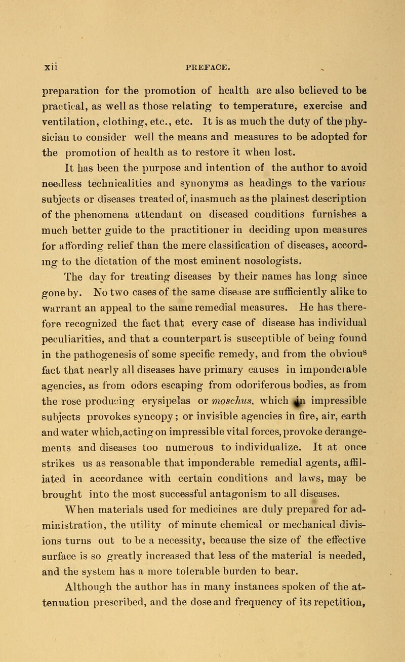 preparation for the promotion of health are also believed to be practical, as well as those relating to temperature, exercise and ventilation, clothing, etc., etc. It is as much the duty of the phy- sician to consider well the means and measures to be adopted for the promotion of health as to restore it when lost. It has been the purpose and intention of the author to avoid needless technicalities and synonyms as headings to the variou? subjects or diseases treated of, inasmuch as the plainest description of the phenomena attendant on diseased conditions furnishes a much better guide to the practitioner in deciding upon measures for affording relief than the mere classification of diseases, accord- ing to the dictation of the most eminent nosologists. The day for treating diseases by their names has long since gone by. No two cases of the same disease are sufficiently alike to warrant an appeal to the same remedial measures. He has there- fore recognized the fact that every case of disease has individual peculiarities, and that a counterpart is susceptible of being found in the pathogenesis of some specific remedy, and from the obvious fact that nearly all diseases have primary causes in impondciable agencies, as from odors escaping from odoriferous bodies, as from the rose producing erysipelas or moschus, which 411 impressible subjects provokes syncopy; or invisible agencies in fire, air, earth and water which,actingon impressible vital forces, provoke derange- ments and diseases too numerous to individualize. It at once strikes us as reasonable that imponderable remedial agents, affil- iated in accordance with certain conditions and laws, may be brought into the most successful antagonism to all diseases. When materials used for medicines are duly prepared for ad- ministration, the utility of minute chemical or mechanical divis- ions turns out to be a necessity, because the size of the effective surface is so greatly increased that less of the material is needed, and the system has a more tolerable burden to bear. Although the author has in many instances spoken of the at- tenuation prescribed, and the dose and frequency of its repetition,