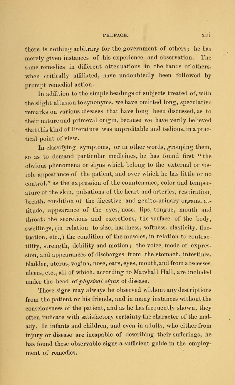 there is nothing arbitrary for the government of others; he has merely given instances of his experience and observation. The same remedies in different attenuations in the hands of others, when critically affiliated, have undoubtedly been followed by prompt remedial action. In addition to the simple headings of subjects treated of, with the slight allusion to synonyms, we have omitted long, speculative remarks on various diseases that have long been discussed, as to their nature and primeval origin, because we have verily believed that this kind of literature was unprofitable and tedious, in a prac- tical point of view. In classifying symptoms, or in other words, grouping them, so as to demand particular medicines, he has found first the obvious phenomena or signs which belong to the external or vis- ible appearance of the patient, and over which he has little or no control, as the expression of the countenance, color and temper- ature of the skin, pulsations of the heart and arteries, respiration5 breath, condition ot the digestive and genito-urinary organs, at- titude, appearance of the eyes, nose, lips, tongue, mouth and throat; the secretions and excretions, the surface of the body, swellings, (in relation to size, hardness, softness; elasticity, fluc- tuation, etc.,) the condition of the muscles, in relation to contrac- tility, strength, debility and motion; the voice, mode of expres- sion, and appearances of discharges from the stomach, intestines, bladder, uterus, vagina, nose, ears, eyes, mouth,and from abscesses, ulcers, etc., all of which, according to Marshall Hall, are included under the head of physical signs of disease. These signs may always be observed without any descriptions from the patient or his friends, and in many instances without the consciousness of the patient, and as he has frequently shown, they often indicate with satisfactory certainty the character of the mal- ady. In infants and children, and even in adults, who either from injury or disease are incapable of describing their sufferings, he has found these observable signs a sufficient guide in the employ- ment of remedies.