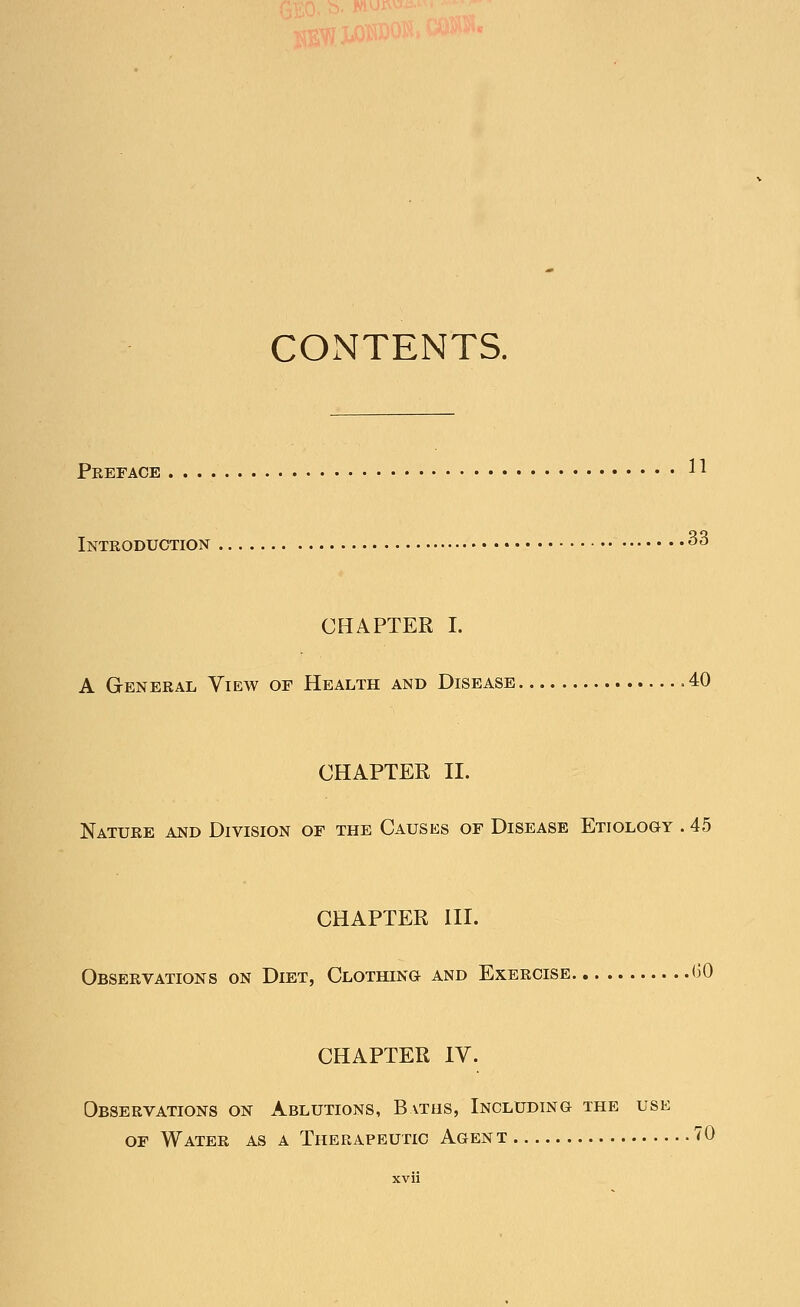 CONTENTS. Preface 11 Introduction 33 CHAPTER I. A General View of Health and Disease .40 CHAPTER II. Nature and Division of the Causes of Disease Etiology . 45 CHAPTER III. Observations on Diet, Clothing and Exercise (50 CHAPTER IV. Observations on Ablutions, Baths, Including the use of Water as a Therapeutic Agent 70 XVll