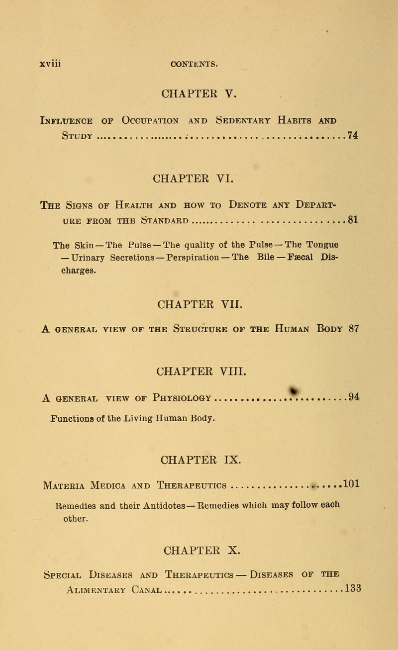 CHAPTER V. Influence of Occupation and Sedentary Habits and Study 74 CHAPTER VI. The Signs of Health and how to Denote any Depart- ure from the Standard 81 The Skin—The Pulse —The quality of the Pulse —The Tongue — Urinary Secretions — Perspiration — The Bile— Faecal Dis- charges. CHAPTER VII. A general view of the Structure of the Human Body 87 CHAPTER VIII. A GENERAL VIEW OF PHYSIOLOGY 94 Functions of the Living Human Body. CHAPTER IX. Materia Medica and Therapeutics 101 Remedies and their Antidotes—Remedies which may follow each other. CHAPTER X. Special Diseases and Therapeutics — Diseases of the Alimentary Canal 133