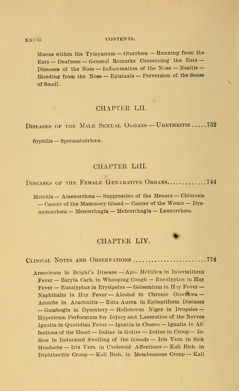 Mucus within the Tympanum — Otorrhoea — Running from the Ears — Deafness — General Remarks Concerning the Ears — Diseases of the Nose —Inflammation of the Nose — Nasitis — Bleeding from the Nose — Epistaxis — Perversion of the Sense of Smell. CHAPTER LIT Diseases of the Male Sexual Organs — Urethritis 732 Syphilis — Spermatorrhoea. CHAPTER LIII. Diseases of the Female Generative Organs 744 Metritis — Amenorrhcea — Suppression of the Menses — Chlorosis — Cancer of the Mammary Gland— Cancer of the Womb — Dys- menorrhea — Menorrhagia — Metrorrhagia — Leucorrhoea. CHAPTER LIV. Clinical Notes and Observations 774 Arsenicum in Bright's Disease — Api* Mellifiea in Intermittent Fever — Baryta Carb. in Whooping Cough — Eucalyptus in Hay Fever — Eucalyptus in Erysipelas — Gelsemium in Hay Fever — Naphthalin in Hay Fever — Alcohol in Chronic Otorrhoea — Aconite in Arachnitis — Zizia Aurea in Epileptiform Diseases — Gambogia in Dysentery — Helleborus Niger in Dropsies — Hypericum Perforatum for Id jury and Laceration of the Serves Ignatia in Quotidian Fever— Ignatia in Chorea — Ignatia in Af- fections of the Heart — Iodine in Goitre — Iodine in Croup — Io- dine in Indurated Swelling of the Glands — Iris Vers, in Sick Headache — Iris Vers, in Choleroid Affections — Kali Bich. in Diphtheritic Croup —Kali Bich. in Membranous Croup — Kali