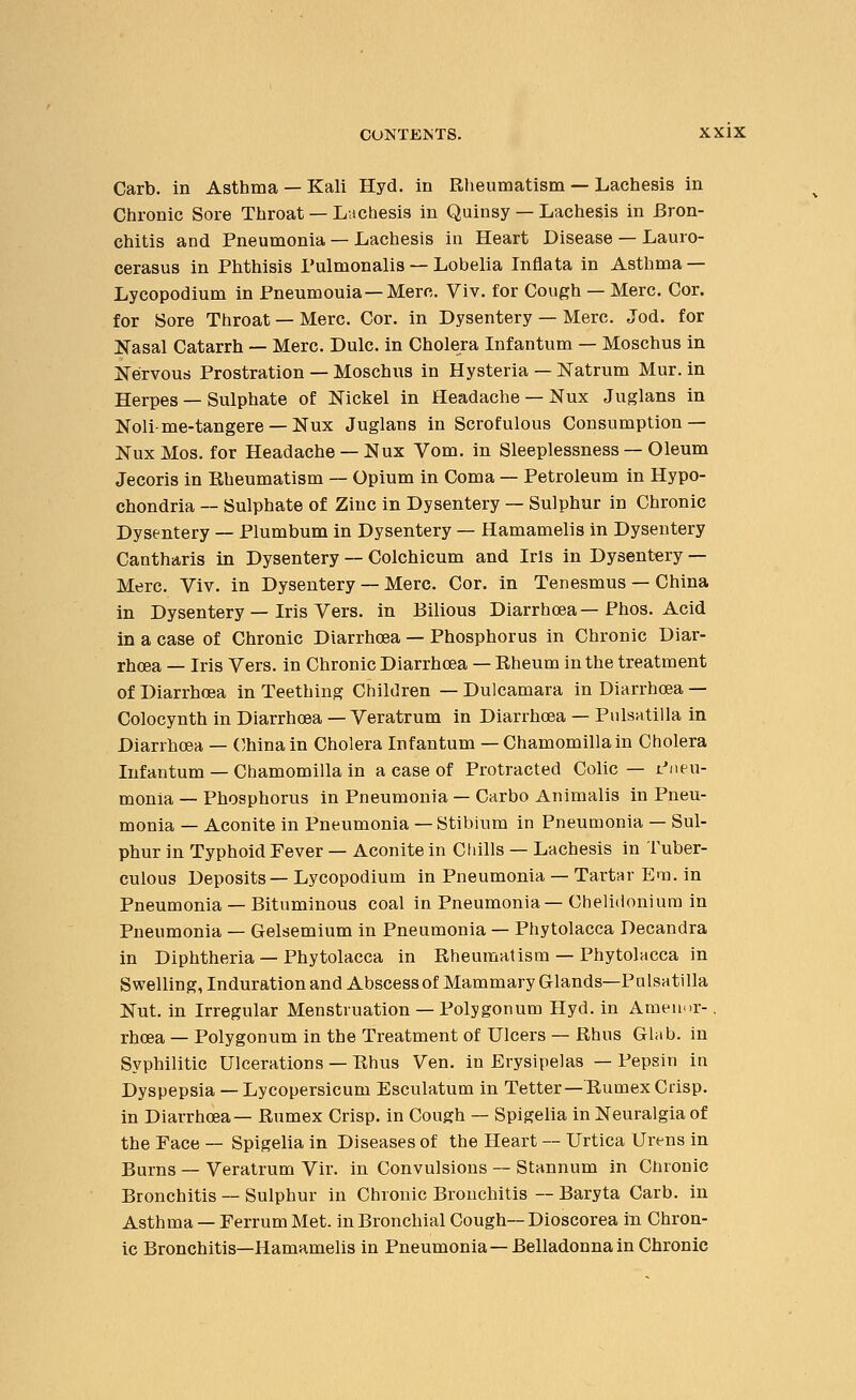 Carb. in Asthma — Kali Hyd. in Rheumatism — Lachesis in Chronic Sore Throat — Lachesis in Quinsy — Lachesis in Bron- chitis and Pneumonia — Lachesis in Heart Disease — Lauro- cerasus in Phthisis Pulmonalis — Lobelia Inflata in Asthma — Lycopodium in Pneumouia—Merc. Viv. for Cough — Merc. Cor. for Sore Throat — Merc. Cor. in Dysentery — Merc. Jod. for Nasal Catarrh — Merc. Dulc. in Cholera Infantum — Moschus in Nervous Prostration — Moschus in Hysteria — Natrum Mur. in Herpes — Sulphate of Nickel in Headache — Nux Juglans in Noli-me-tangere — Nux Juglans in Scrofulous Consumption — NuxMos. for Headache —Nux Vom. in Sleeplessness — Oleum Jecoris in Rheumatism — Opium in Coma — Petroleum in Hypo- chondria — Sulphate of Zinc in Dysentery — Sulphur in Chronic Dysentery — Plumbum in Dysentery — Hamamelis in Dysentery Cantharis in Dysentery — Colchicum and Iris in Dysentery — Merc. Viv. in Dysentery — Merc. Cor. in Tenesmus — China in Dysentery — Iris Vers, in Bilious Diarrhoea—Phos. Acid in a case of Chronic Diarrhoea — Phosphorus in Chronic Diar- rhoea — Iris Vers, in Chronic Diarrhoea — Rheum in the treatment of Diarrhoea in Teething Children — Dulcamara in Diarrhoea — Colocynth in Diarrhoea — Veratrum in Diarrhoea — Pulsatilla in Diarrhoea — China in Cholera Infantum — Chamomilla in Cholera Infautum — Chamomilla in a case of Protracted Colic— Pneu- monia — Phosphorus in Pneumonia — Carbo Animalis in Pneu- monia — Aconite in Pneumonia — Stibium in Pneumonia — Sul- phur in Typhoid Fever — Aconite in Chills — Lachesis in Tuber- culous Deposits — Lycopodium in Pneumonia — Tartar Em. in Pneumonia — Bituminous coal in Pneumonia—Chelidonium in Pneumonia — Gelsemium in Pneumonia — Phytolacca Decandra in Diphtheria — Phytolacca in Rheumatism — Phytolacca in Swelling, Induration and Abscess of Mammary Glands—Pulsatilla Nut. in Irregular Menstruation — Polygonum Hyd. in Ameimr-, rhoea — Polygonum in the Treatment of Ulcers — Rhus Glab. in Syphilitic Ulcerations — Rhus Ven. in Erysipelas — Pepsin in Dyspepsia — Lycopersicum Esculatum in Tetter—Rumex Crisp, in Diarrhoea— Rumex Crisp, in Cough — Spigelia in Neuralgia of the Pace — Spigelia in Diseases of the Heart — Urtica Urens in Burns — Veratrum Vir. in Convulsions — Stannum in Chronic Bronchitis — Sulphur in Chronic Bronchitis — Baryta Carb. in Asthma — Ferrum Met. in Bronchial Cough— Dioscorea in Chron- ic Bronchitis—Hamamelis in Pneumonia—Belladonna in Chronic