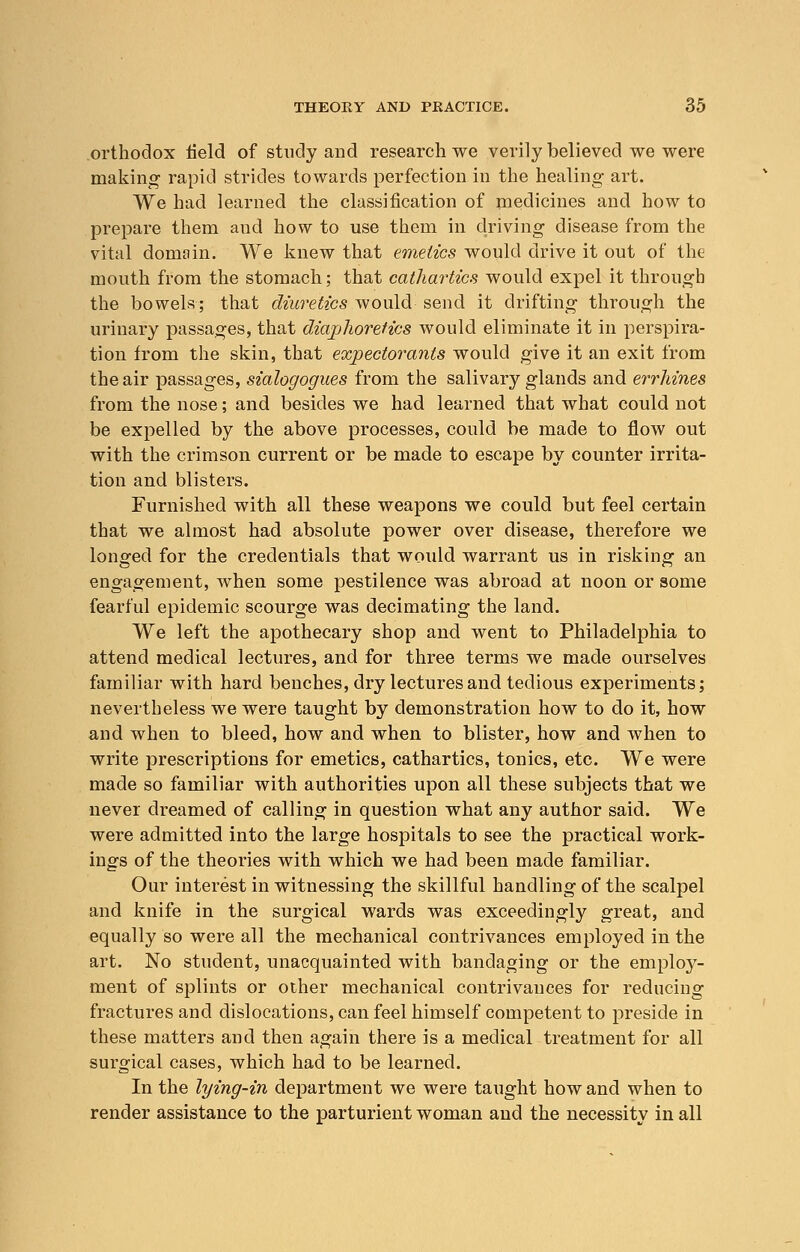 orthodox field of study and research we verily believed we were making rapid strides towards perfection in the healing art. We had learned the classification of medicines and how to prepare them aud how to use them in driving disease from the vital domain. We knew that emetics would drive it out of the mouth from the stomach; that cathartics would expel it through the bowels; that diuretics would send it drifting through the urinary passages, that diaphoretics would eliminate it in perspira- tion from the skin, that expectorants would give it an exit from the air passages, sialogogues from the salivary glands and errhines from the nose; and besides we had learned that what could not be expelled by the above processes, could be made to flow out with the crimson current or be made to escape by counter irrita- tion and blisters. Furnished with all these weapons we could but feel certain that we almost had absolute power over disease, therefore we longed for the credentials that would warrant us in risking an engagement, when some pestilence was abroad at noon or some fearful epidemic scourge was decimating the land. We left the apothecary shop and went to Philadelphia to attend medical lectures, and for three terms we made ourselves familiar with hard benches, dry lectures and tedious experiments; nevertheless we were taught by demonstration how to do it, how and when to bleed, how and when to blister, how and when to write prescriptions for emetics, cathartics, tonics, etc. We were made so familiar with authorities upon all these subjects that we never dreamed of calling in question what any author said. We were admitted into the large hospitals to see the practical work- ings of the theories with which we had been made familiar. Our interest in witnessing the skillful handling of the scalpel and knife in the surgical wards was exceedingly great, and equally so were all the mechanical contrivances employed in the art. No student, unacquainted with bandaging or the employ- ment of splints or other mechanical contrivances for reducing fractures and dislocations, can feel himself competent to preside in these matters and then again there is a medical treatment for all surgical cases, which had to be learned. In the lying-in department we were taught how and when to render assistance to the parturient woman and the necessity in all