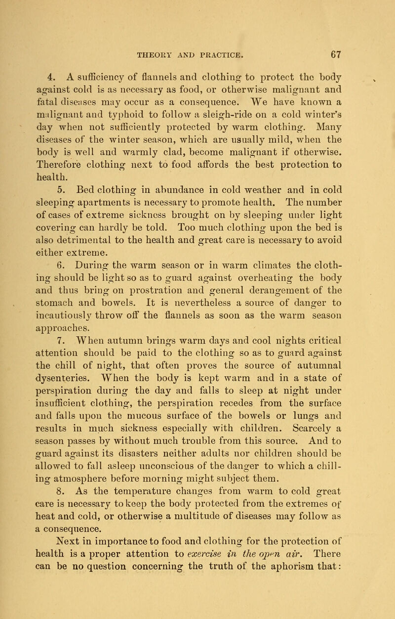 4. A sufficiency of flannels and clothing to protect the body against cold is as necessary as food, or otherwise malignant and fatal diseases may occur as a consequence. We have known a malignant and typhoid to follow a sleigh-ride on a cold winter's day when not sufficiently protected by warm clothing. Many diseases of the winter season, which are usually mild, when the body is well and warmly clad, become malignant if otherwise. Therefore clothing next to food affords the best protection to health. 5. Bed clothing in abundance in cold weather and in cold sleeping apartments is necessary to promote health. The number of cases of extreme sickness brought on by sleeping under light covering can hardly be told. Too much clothing upon the bed is also detrimental to the health and great care is necessary to avoid either extreme. 6. During the warm season or in warm climates the cloth- ing should be light so as to guard against overheating the body and thus bring on prostration and general derangement of the stomach and bowels. It is nevertheless a source of danger to incautiously throw off the flannels as soon as the warm season approaches. 7. When autumn brings warm days and cool nights critical attention should be paid to the clothing so as to guard against the chill of night, that often proves the source of autumnal dysenteries. When the body is kept warm and in a state of perspiration during the day and falls to sleep at night under insufficient clothing, the perspiration recedes from the surface and falls upon the mucous surface of the bowels or lungs and results in much sickness especially with children. Scarcely a season passes by without much trouble from this source. And to guard against its disasters neither adults nor children should be allowed to fall asleep unconscious of the danger to which a chill- ing atmosphere before morning might subject them. 8. As the temperature changes from warm to cold great care is necessary to keep the body protected from the extremes of heat and cold, or otherwise a multitude of diseases may follow as a consequence. Next in importance to food and clothing for the protection of health is a proper attention to exercise in the op^n air. There can be no question concerning the truth of the aphorism that:
