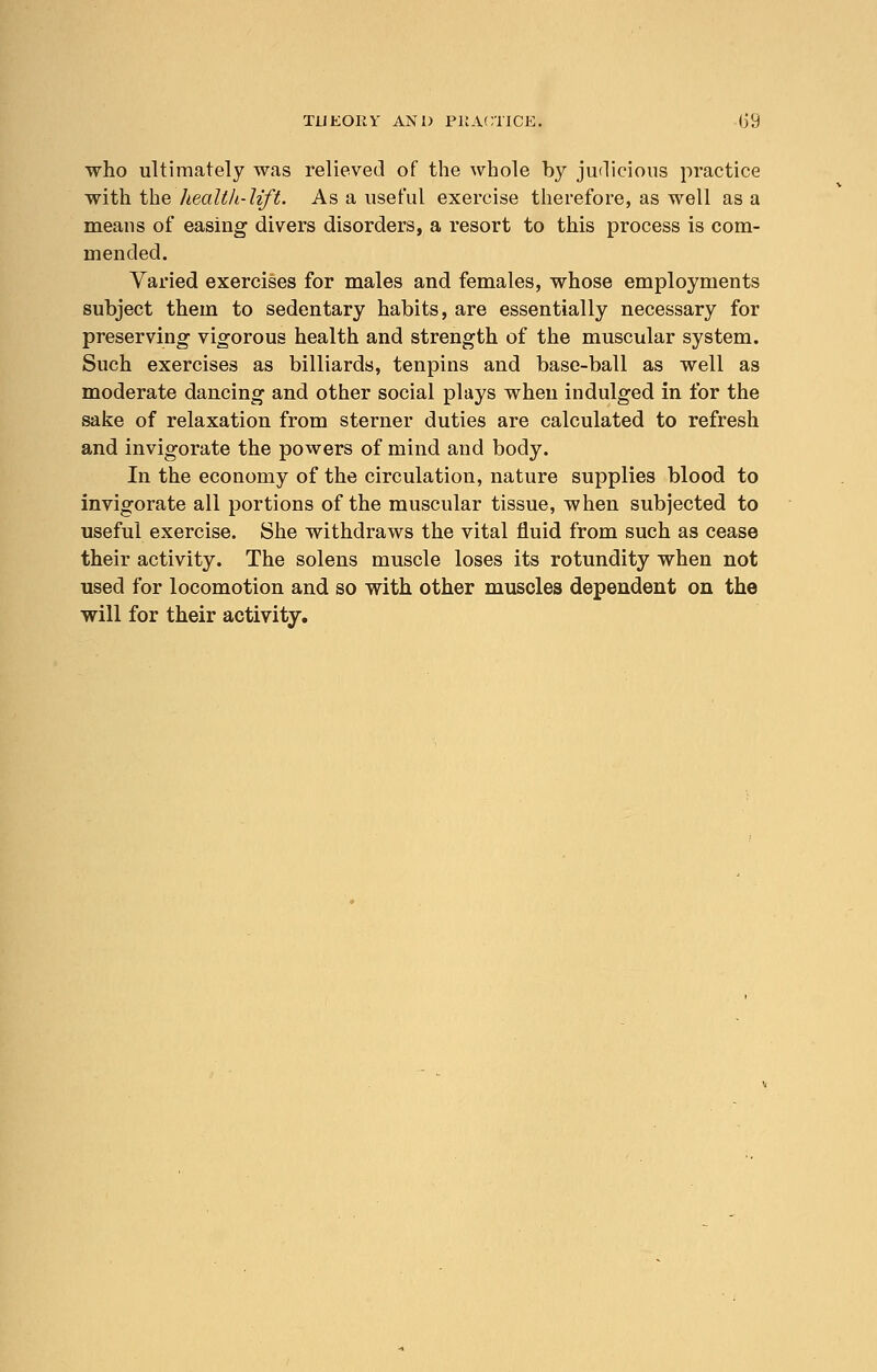 who ultimately was relieved of the whole by judicious practice with the health-lift. As a useful exercise therefore, as well as a means of easing divers disorders, a resort to this process is com- mended. Varied exercises for males and females, whose employments subject them to sedentary habits, are essentially necessary for preserving vigorous health and strength of the muscular system. Such exercises as billiards, tenpins and base-ball as well as moderate dancing and other social plays when indulged in for the sake of relaxation from sterner duties are calculated to refresh and invigorate the powers of mind and body. In the economy of the circulation, nature supplies blood to invigorate all portions of the muscular tissue, when subjected to useful exercise. She withdraws the vital fluid from such as cease their activity. The solens muscle loses its rotundity when not used for locomotion and so with other muscles dependent on the will for their activity.