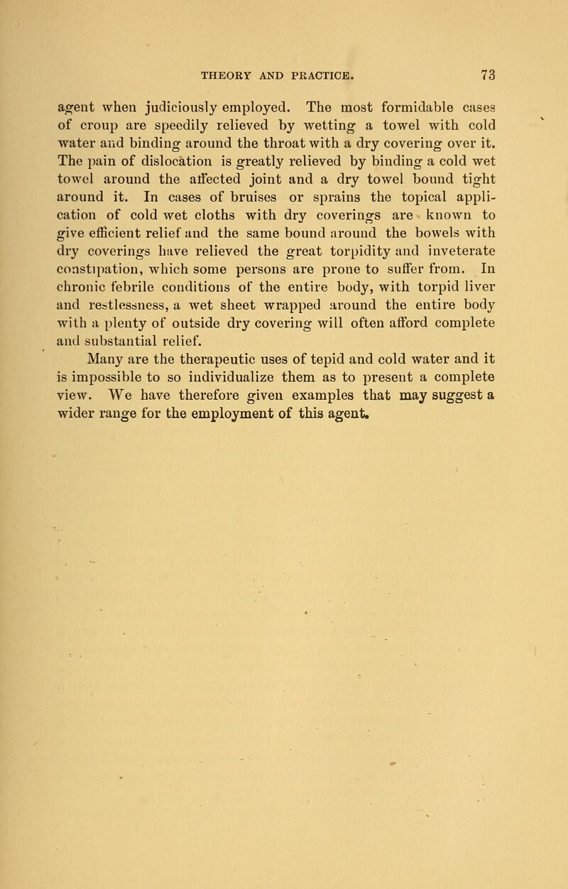 agent when judiciously employed. The most formidable cases of croup are speedily relieved by wetting a towel with cold water and binding around the throat with a dry covering over it. The pain of dislocation is greatly relieved by binding a cold wet towel around the affected joint and a dry towel bound tight around it. In cases of bruises or sprains the topical appli- cation of cold wet cloths with dry coverings are known to give efficient relief and the same bound around the bowels with dry coverings have relieved the great torpidity and inveterate constipation, which some persons are prone to suffer from. In chronic febrile conditions of the entire body, with torpid liver and restlessness, a wet sheet wrapped around the entire body with a plenty of outside dry covering will often afford complete and substantial relief. Many are the therapeutic uses of tepid and cold water and it is impossible to so individualize them as to present a complete view. We have therefore given examples that may suggest a wider range for the employment of this agent.