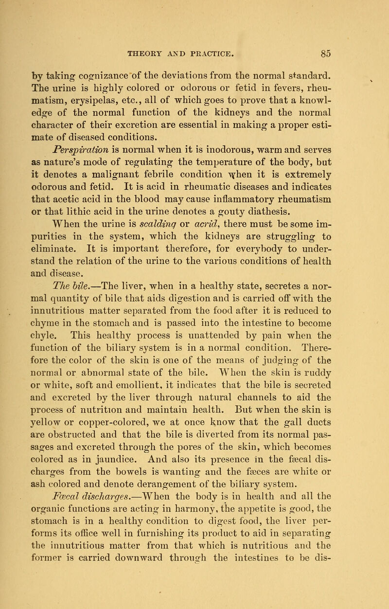 by taking cognizance of the deviations from the normal standard. The urine is highly colored or odorous or fetid in fevers, rheu- matism, erysipelas, etc., all of which goes to prove that a knowl- edge of the normal function of the kidneys and the normal character of their excretion are essential in making a proper esti- mate of diseased conditions. Perspiration is normal when it is inodorous, warm and serves as nature's mode of regulating the temperature of the body, but it denotes a malignant febrile condition when it is extremely odorous and fetid. It is acid in rheumatic diseases and indicates that acetic acid in the blood may cause inflammatory rheumatism or that lithic acid in the urine denotes a gouty diathesis. When the urine is scalding or acrid, there must be some im- purities in the system, which the kidneys are struggling to eliminate. It is important therefore, for everybody to under- stand the relation of the urine to the various conditions of health and disease. The bile.—The liver, when in a healthy state, secretes a nor- mal quantity of bile that aids digestion and is carried off with the innutritious matter separated from the food after it is reduced to chyme in the stomach and is passed into the intestine to become chyle. This healthy process is unattended by pain when the function of the biliary system is in a normal condition. There- fore the color of the skin is one of the means of judging of the normal or abnormal state of the bile. When the skin is ruddy or white, soft and emollient, it indicates that the bile is secreted and excreted by the liver through natural channels to aid the process of nutrition and maintain health. But when the skin is yellow or copper-colored, we at once know that the gall ducts are obstructed and that the bile is diverted from its normal pas- sages and excreted through the pores of the skin, which becomes colored as in jaundice. And also its presence in the fecal dis- charges from the bowels is wanting and the feces are white or ash colored and denote derangement of the biliary system. Fazcal discharges.—When the body is in health and all the organic functions are acting in harmony, the appetite is good, the stomach is in a healthy condition to digest food, the liver per- forms its office well in furnishing its product to aid in separating the innutritious matter from that which is nutritious and the former is carried downward throno-h the intestines to be dis-