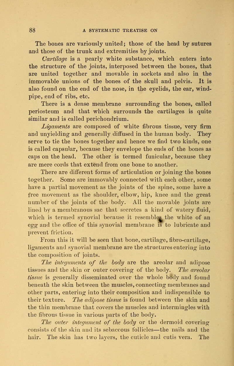 The bones are variously united; those of the head b}r sutures and those of the trunk and extremities by joints. Cartilage is a pearly white substance, which enters into the structure of the joints, interposed between the bones, that are united together and movable in sockets and also in the immovable unions of the bones of the skull and pelvis. It is also found on the end of the nose, in the eyelids, the ear, wind- pipe, end of ribs, etc. There is a dense membrane surrounding the bones, called periosteum and that which surrounds the cartilages is quite similar and is called perichondrium. Ligaments are composed of white fibrous tissue, very firm and unyielding and generally diffused in the human body. They serve to tie the bones together and hence we find two kinds, one is called capsular, because they envelope the ends of the bones as caps on the head. The other is termed funicular, because they are mere cords that extend from one bone to another. There are different forms of articulation or joining the bones together. Some are immovably connected with each other, some have a partial movement as the joints of the spine, some have a free movement as the shoulder, elbow, hip, knee and the great number of the joints of the body. All the movable joints are lined by a membranous sac that secretes a kind of watery fluid, which is termed synovial because it resembles the white of an egg and the office of this synovial membrane is to lubricate and prevent friction. From this it will be seen that bone, cartilage, fibro-cartilage, ligaments and synovial membrane are the structures entering into the composition of joints. The integuments of the body are the areolar and adipose tissues and the skin or outer covering of the body. The areolar tissue is generally disseminated over the whole body and found beneath the skin between the muscles, connecting membranes and other parts, entering into their composition and indispensible to their texture. The adipose tissue is found between the skin and the thin membrane that covers the muscles and intermingles with the fibrous tissue in various parts of the body. The outer integument of the body or the dermoid covering consists of the skin and its sebaceous follicles—the nails and the hair. The skin has two layers, the cuticle and cutis vera. The