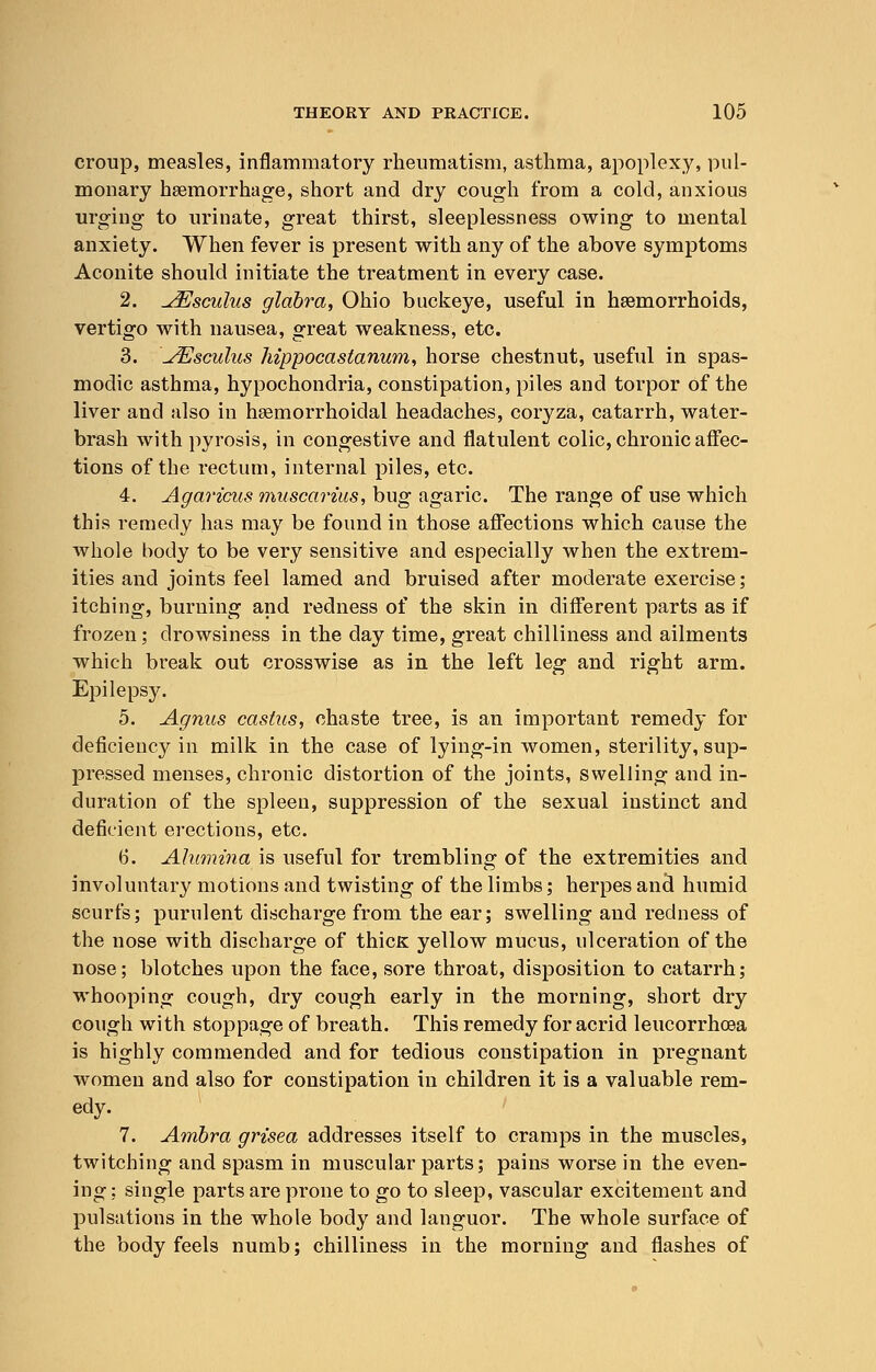 croup, measles, inflammatory rheumatism, asthma, apoplexy, pul- monary haemorrhage, short and dry cough from a cold, anxious urging to urinate, great thirst, sleeplessness owing to mental anxiety. When fever is present with any of the above symptoms Aconite should initiate the treatment in every case. 2. ^Esculus glabra, Ohio buckeye, useful in haemorrhoids, vertigo with nausea, great weakness, etc. 3. \JEsculus hippocaslanum, horse chestnut, useful in spas- modic asthma, hypochondria, constipation, piles and torpor of the liver and also in hsemorrhoidal headaches, coryza, catarrh, water- brash with pyrosis, in congestive and flatulent colic, chronic affec- tions of the rectum, internal piles, etc. 4. Agaricus muscarius, bug agaric. The range of use which this remedy has may be found in those affections which cause the whole body to be very sensitive and especially when the extrem- ities and joints feel lamed and bruised after moderate exercise; itching, burning and redness of the skin in different parts as if frozen; drowsiness in the day time, great chilliness and ailments which break out crosswise as in the left leg and right arm. Epilepsy. 5. Agnus castus, chaste tree, is an important remedy for deficiencjr in milk in the case of lying-in women, sterility, sup- pressed menses, chronic distortion of the joints, swelling and in- duration of the spleen, suppression of the sexual instinct and deficient erections, etc. 6. Alumina is useful for trembling of the extremities and involuntary motions and twisting of the limbs; herpes and humid scurfs; purulent discharge from the ear; swelling and redness of the nose with discharge of thicK yellow mucus, ulceration of the nose; blotches upon the face, sore throat, disposition to catarrh; whooping cough, dry cough early in the morning, short dry cough with stoppage of breath. This remedy for acrid leucorrhcea is highly commended and for tedious constipation in pregnant women and also for constipation in children it is a valuable rem- edy. 7. Ambra grisea addresses itself to cramps in the muscles, twitching and spasm in muscular parts; pains worse in the even- ing; single parts are prone to go to sleep, vascular excitement and pulsations in the whole body and languor. The whole surface of the body feels numb; chilliness in the morning and flashes of