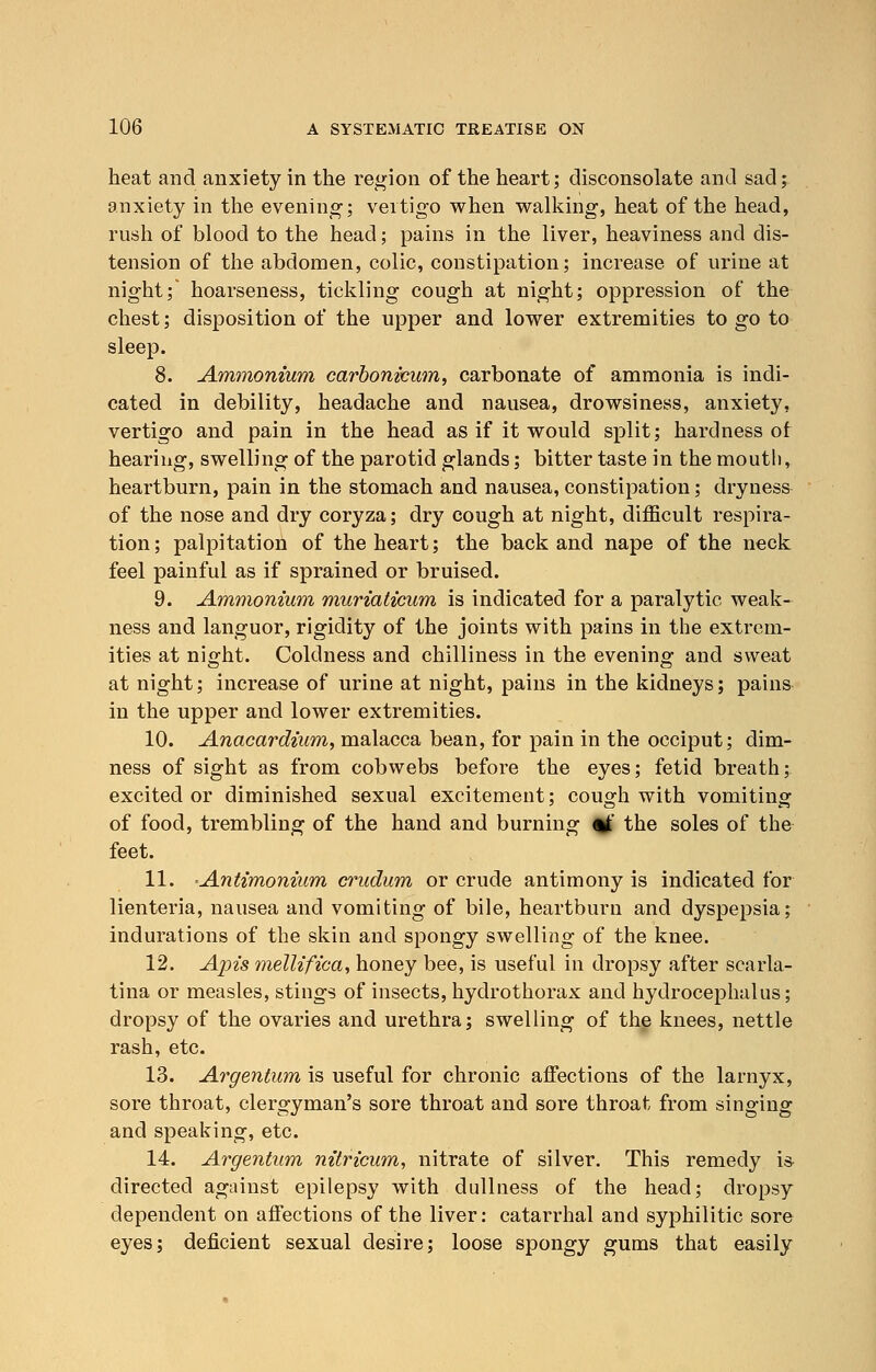 heat and anxiety in the region of the heart; disconsolate and sad; anxiety in the evening; vertigo when walking, heat of the head, rush of blood to the head; pains in the liver, heaviness and dis- tension of the abdomen, colic, constipation; increase of urine at night; hoarseness, tickling cough at night; oppression of the chest; disposition of the upper and lower extremities to go to sleep. 8. Ammonium carbonicum, carbonate of ammonia is indi- cated in debility, headache and nausea, drowsiness, anxiety, vertigo and pain in the head as if it would split; hardness of hearing, swelling of the parotid glands; bitter taste in the mouth, heartburn, pain in the stomach and nausea,constipation; dryness of the nose and dry coryza; dry cough at night, difficult respira- tion; palpitation of the heart; the back and nape of the neck feel painful as if sprained or bruised. 9. Ammonium muriaticum is indicated for a paralytic weak- ness and languor, rigidity of the joints with pains in the extrem- ities at night. Coldness and chilliness in the evening and sweat at night; increase of urine at night, pains in the kidneys; pains in the upper and lower extremities. 10. Anacardium, malacca bean, for pain in the occiput; dim- ness of sight as from cobwebs before the eyes; fetid breath; excited or diminished sexual excitement; cough with vomiting of food, trembling of the hand and burning of the soles of the feet. 11. Antimonium crudum or crude antimony is indicated for lienteria, nausea and vomiting of bile, heartburn and dyspepsia; indurations of the skin and spongy swelling of the knee. 12. Apis mellifica, honey bee, is useful in dropsy after scarla- tina or measles, stings of insects, hydrothorax and hydrocephalus; dropsy of the ovaries and urethra; swelling of the knees, nettle rash, etc. 13. Argentum is useful for chronic affections of the larnyx, sore throat, clergyman's sore throat and sore throat from singing and speaking, etc. 14. Argentum nitricum, nitrate of silver. This remedy is directed against epilepsy with dullness of the head; dropsy dependent on affections of the liver: catarrhal and syphilitic sore eyes; deficient sexual desire; loose spongy gums that easily