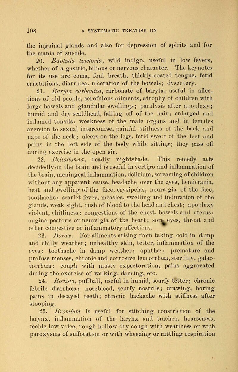 the inguinal glands and also for depression of spirits and for the mania of suicide. 20. Baptisia tinctoria, wild indigo, useful in low fevers, whether of a gastric, bilious or nervous character. The keynotes for its use are coma, foul breath, thickly-coated tongue, fetid eructations, diarrhoea, ulceration of the bowels; dysentery. 21. Baryta carbonica, carbonate of baryta, useful in affec- tions of old people, scrofulous ailments, atrophy of children with large bowels and glandular swellings; paralysis after apoplexy; humid and dry scaldhead, falling off of the hair; enlarged and inflamed tonsils; weakness of the male organs and in females aversion to sexual intercourse, painful stiflness of the hack and nape of the neck; ulcers on the legs, fetid sweit of the loot and pains in the left side of the body while sitting; they pass off during exercise in the open air. 22. Belladonna, deadly nightshade. This remedy acts decidedly on the brain and is useful in vertigo and inflammation of the brain, meningeal inflammation, delirium, screaming of children without any apparent cause, headache over the eyes, hemicrania, heat and swelling of the face, erysipelas, neuralgia of the face, toothache; scarlet fever, measles, swelling and induration of the glands, weak sight, rush of blood to the head and chest; apoplexy violent, chilliness; congestions of the chest, bowels and uterus; angina pectoris or neuralgia of the heart; sore eyes, throat and other congestive or inflammatory affections. 23. Borax. For ailments arising from taking cold in damp and chilly weather; unhealthy skin, tetter, inflammation of the eyes; toothache in damp weather; aphthae; premature and profuse menses, chronic and corrosive leucorrhoea, sterility, galac- torrhea; cough with musty expectoration, pains aggravated during the exercise of walking, dancing, etc. 24. Bovtsta, puffball, useful in humid, scurfy tetter; chronic febrile diarrhoea; nosebleed, scurfy nostrils; drawing, boring pains in decayed teeth; chronic backache with stiffness after stooping. 25. Bromium is useful for stitching constriction of the larynx, inflammation of the larynx and trachea, hoarseness, feeble low voice, rough hollow dry cough with weariness or with paroxysms of suffocation or with wheezing or rattling respiration