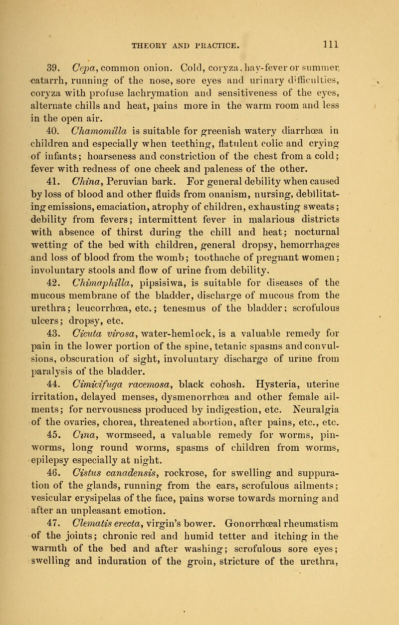 39. Cepa, common onion. Cold, coryza, hay-fever or summer, catarrh, running of the nose, sore eyes and urinary difficulties, coryza with profuse lachrymation and sensitiveness of the eyes, alternate chills and heat, pains more in the warm room and less in the open air. 40. Chamomilla is suitable for greenish watery diarrhoea in children and especially when teething, flatulent colic and crying of infants; hoarseness and constriction of the chest from a cold; fever with redness of one cheek and paleness of the other. 41. China, Peruvian bark. For general debility when caused by loss of blood and other fluids from onanism, nursing, debilitat- ing emissions, emaciation, atrophy of children, exhausting sweats; debility from fevers; intermittent fever in malarious districts with absence of thirst during the chill and heat; nocturnal wetting of the bed with children, general dropsy, hemorrhages and loss of blood from the womb; toothache of pregnant women; involuntary stools and flow of urine from debility. 42. Chimaphilla, pipsisiwa, is suitable for diseases of the mucous membrane of the bladder, discharge of mucous from the urethra; leucorrhcea, etc.; tenesmus of the bladder; scrofulous ulcers; dropsy, etc. 43. Cicuta virosa, water-hemlock, is a valuable remedy for pain in the lower portion of the spine, tetanic spasms and convul- sions, obscuration of sight, involuntary discharge of urine from paralysis of the bladder. 44. Cimicifuga racemosa, black cohosh. Hysteria, uterine irritation, delayed menses, dysmenorrhcea and other female ail- ments; for nervousness produced by indigestion, etc. Neuralgia of the ovaries, chorea, threatened abortion, after pains, etc., etc. 45. Cina, wormseed, a valuable remedy for worms, pin- worms, long round worms, spasms of children from worms, epilepsy especially at night. 46. Cistus canadensis, rockrose, for swelling and suppura- tion of the glands, running from the ears, scrofulous ailments ; vesicular erysipelas of the face, pains worse towards morning and after an unpleasant emotion. 47. Clematis erecta, virgin's bower. Gronorrhceal rheumatism of the joints; chronic red and humid tetter and itching in the warmth of the bed and after washing; scrofulous sore eyes; swelling and induration of the groin, stricture of the urethra,