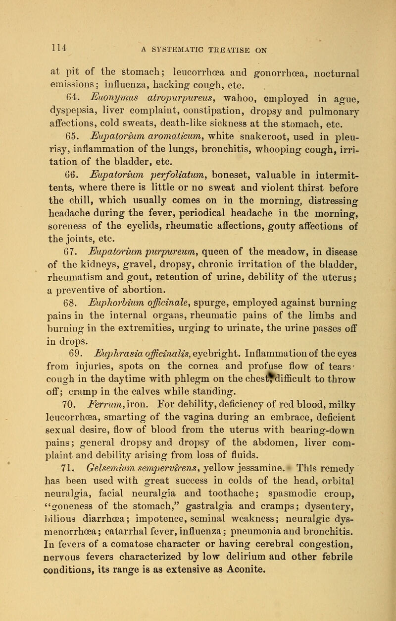 at pit of the stomach; leucorrhcea and gonorrhoea, nocturnal emissions; influenza, hacking cough, etc. 64. Euonymus atropurpureus, wahoo, employed in ague, dyspepsia, liver complaint, constipation, dropsy and pulmonary affections, cold sweats, death-like sickness at the stomach, etc. 65. Eupatorium aromaticum, white snakeroot, used in pleu- risy, inflammation of the lungs, bronchitis, whooping cough, irri- tation of the bladder, etc. 6Q. Eupatorium perfoliatum, boneset, valuable in intermit- tents, where there is little or no sweat and violent thirst before the chill, which usually comes on in the morning, distressing headache during the fever, periodical headache in the morning, soreness of the eyelids, rheumatic affections, gouty affections of the joints, etc. 67. Eupatorium purpureum, queen of the meadow, in disease of the kidneys, gravel, dropsy, chronic irritation of the bladder, rheumatism and gout, retention of urine, debility of the uterus; a preventive of abortion. 68. Euphorbium officinale, spurge, employed against burning pains in the internal organs, rheumatic pains of the limbs and burning in the extremities, urging to urinate, the urine passes off in drops. 69. Euphrasia officinalis, eyebright. Inflammation of the eyes from injuries, spots on the cornea and profuse flow of tears' cough in the daytime with phlegm on the chesl^difficult to throw off; cramp in the calves while standing. 70. Eerrutn, iron. For debility, deficiency of red blood, milky leucorrhcea, smarting of the vagina during an embrace, deficient sexual desire, flow of blood from the uterus with bearing-down pains; general dropsy and dropsy of the abdomen, liver com- plaint and debility arising from loss of fluids. 71. Gelsemium sempervirens, yellow jessamine. This remedy has been used with great success in colds of the head, orbital neuralgia, facial neuralgia and toothache; spasmodic croup, goneness of the stomach, gastralgia and cramps; dysentery, bilious diarrhoea; impotence, seminal weakness; neuralgic dys- menorrhoea; catarrhal fever, influenza; pneumonia and bronchitis. In fevers of a comatose character or having cerebral congestion, nervous fevers characterized by low delirium and other febrile conditions, its range is as extensive as Aconite.