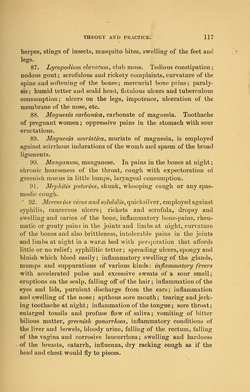 herpes, stings of insects, musquito bites, swelling of the feet and legs. 87. Lycopodium clavatum, club moss. Tedious constipation ; nodous gout; scrofulous and rickety complaints, curvature of the spine and softening of the bones; mercurial bonepnins; paraly- sis; humid tetter and scald head, fistulous ulcers and tuberculous consumption; ulcers on the legs, impotence, ulceration of the membrane of the nose, etc. 88. Magnesia carbonica, carbonate of magnesia. Toothache of pregnant women; oppressive pains in the stomach with soui eructations. 89. Magnesia muriatica, muriate of magnesia, is employed against scirrhous indurations of the womb and spasm of the broad ligaments. 90. Manganum, manganese. In pains in the bones at night; chronic hoarseness of the throat, cough with expectoration of greenish mucus in little lumps, laryngeal consumption. 91. Mephitis putorius, skunk, whooping cough or any spas- modic cough. ' 92. Mercuiiiis vivus and solubilis, quicksilver, employed against syphilis, cancerous ulcers; rickets and scrofula, dropsy and swelling and caries of the bone, inflammatory bone-pains, rheu- matic or gouty pains in the joints and limbs at night, curvature of the bones and also brittleness, intolerable pains in the joints and limbs at night in a warm bed with perspiration that aflbrds little or no relief; syphilitic tetter; spreading ulcers, spongy and bluish which bleed easily; inflammatory swelling of the glands, mumps and suppurations of various kinds: inflammatory fevers with accelerated pulse and excessive sweats of a sour smell; eruptions on the scalp, falling off of the hair; inflammation of the eyes and lids, purulent discharge from the ears; inflammation and swelling of the nose; apthous sore mouth; tearing and jerk- ing toothache at night; inflammation of the tongue; sore throat; enlarged tonsils and profuse flow of saliva; vomiting of bitter bilious matter, greenish gonorrhoea, inflammatory conditions of the liver and bowels, bloody urine, falling of the rectum, falling of the vagina and corrosive leucorrhoea; swelling and hardness of the breasts, catarrh, influenza, dry racking cough as if the head and chest would fly to pieces.