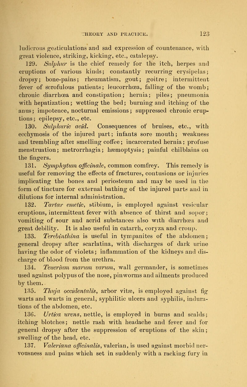 ludicrous gesticulations and sad expression of countenance, with great violence, striking, kicking, etc., catalepsy. 129. /Sulphur is the chief remedy for the itch, herpes and eruptions of various kinds; constantly recurring erysipelas; dropsy; bone-pains; rheumatism, gout; goitre; intermittent fever of scrofulous patients; leucorrhcea, falling of the womb; chronic diarrhoea and constipation; hernia; piles; pneumonia with hepatization; wetting the bed; burning and itching of the anus; impotence, nocturnal emissions; suppressed chronic erup- tions; epilepsy, etc., etc. 130. Sulphuric acid. Consequences of bruises, etc., with ecchymosis of the injured part; infants sore mouth; weakness and trembling after smelling coffee; incarcerated hernia; profuse menstruation; metrorrhagia; haemoptysis; painful chilblains on the fingers. 131. Symphytum officinale, common comfrey. This remedy is useful for removing the effects of fractures, contusions or injuries implicating the bones and periosteum and may be used in the form of tincture for external bathing of the injured parts and in dilutions for internal administration. 132. Tartar emetic, stibium, is employed against vesicular eruptions, intermittent fever with absence of thirst and sopor; vomiting of sour and acrid substances also with diarrhoea and great debility. It is also useful in catarrh, coryza and croup. 133. Terebinthina is useful in tympanites of the abdomen; general dropsy after scarlatina, with discharges of dark urine having the odor of violets; inflammation of the kidneys and dis- charge of blood from the urethra. 134. Teucrium marum varum, wall germander, is sometimes used against polypus of the nose, pin worms and ailments produced by them.. 135. Thuja occidentalis, arbor vitee, is employed against fig warts and warts in general, syphilitic ulcers and syphilis, indura- tions of the abdomen, etc. 136. Urtica urens, nettle, is employed in burns and scalds; itching blotches; nettle rash with headache and fever and for general dropsy after the suppression of eruptions of the skin; swelling of the head, etc. 137. Valeriana officinalis, valerian, is used against morbid ner- vousness and pains which set in suddenly with a racking fury in