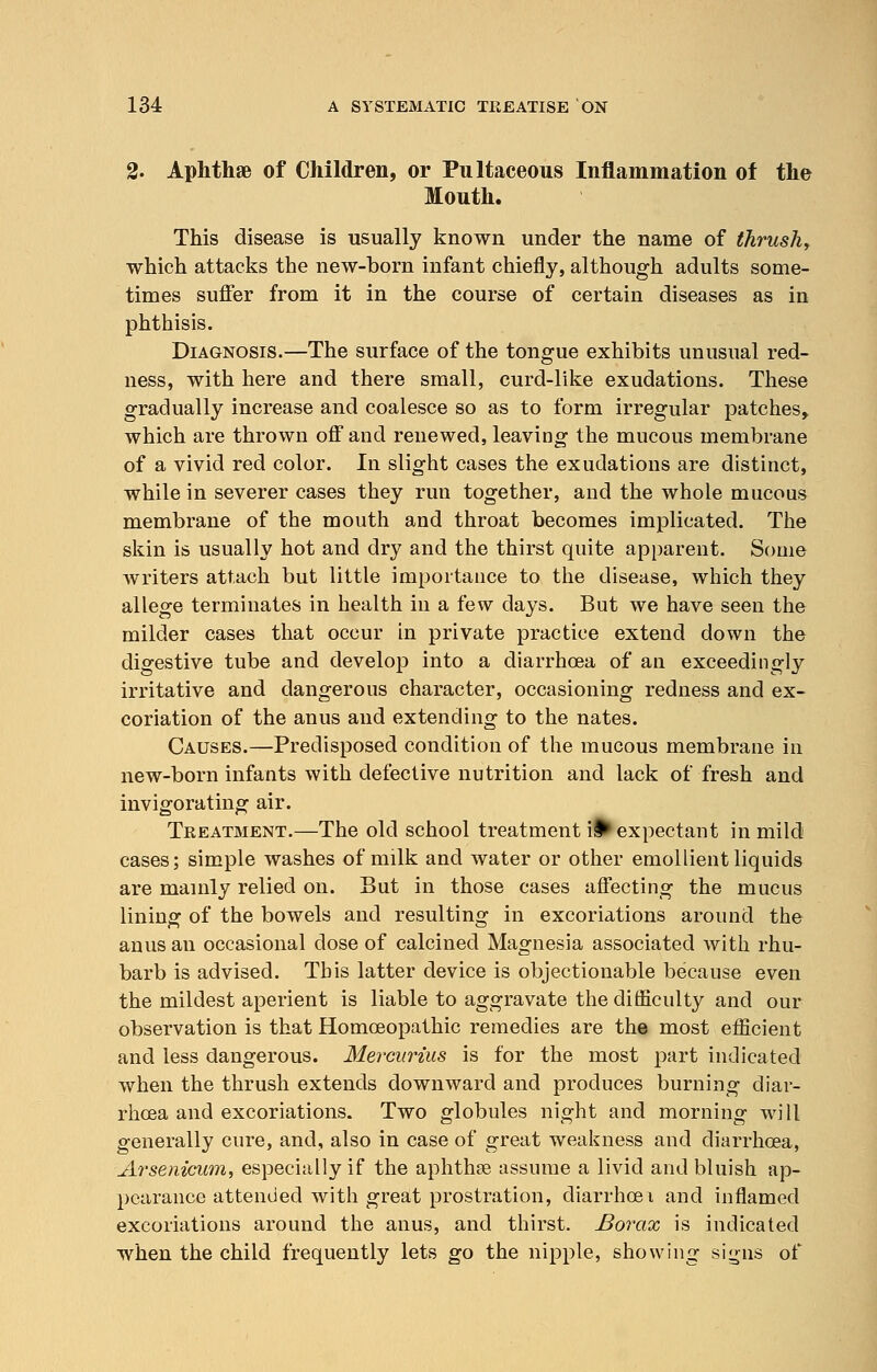 2. Aphthae of Children, or Pultaceous Inflammation of the Mouth. This disease is usually known under the name of thrush, which attacks the new-born infant chiefly, although adults some- times suffer from it in the course of certain diseases as in phthisis. Diagnosis.—The surface of the tongue exhibits unusual red- ness, with here and there small, curd-like exudations. These gradually increase and coalesce so as to form irregular patches,, which are thrown off and renewed, leaving the mucous membrane of a vivid red color. In slight cases the exudations are distinct, while in severer cases they run together, and the whole mucous membrane of the mouth and throat becomes implicated. The skin is usually hot and dry and the thirst quite apparent. Some writers attach but little importance to the disease, which they allege terminates in health in a few days. But we have seen the milder cases that occur in private practice extend down the digestive tube and develop into a diarrhoea of an exceedingly irritative and dangerous character, occasioning redness and ex- coriation of the anus and extending to the nates. Causes.—Predisposed condition of the mucous membrane in new-born infants with defective nutrition and lack of fresh and invigorating air. Treatment.—The old school treatment if*expectant in mild cases; simple washes of milk and water or other emollient liquids are mainly relied on. But in those cases affecting the mucus lining of the bowels and resulting in excoriations around the anus an occasional dose of calcined Magnesia associated with rhu- barb is advised. This latter device is objectionable because even the mildest aperient is liable to aggravate the difficulty and our observation is that Homoeopathic remedies are the most efficient and less dangerous. Mercurius is for the most part indicated when the thrush extends downward and produces burning diar- rhoea and excoriations. Two globules night and morning will generally cure, and, also in case of great weakness and diarrhoea, Arsenicum, especially if the aphthae assume a livid and bluish ap- pearance attended with great prostration, diarrheal and inflamed excoriations around the anus, and thirst. Borax is indicated when the child frequently lets go the nipple, showing signs of