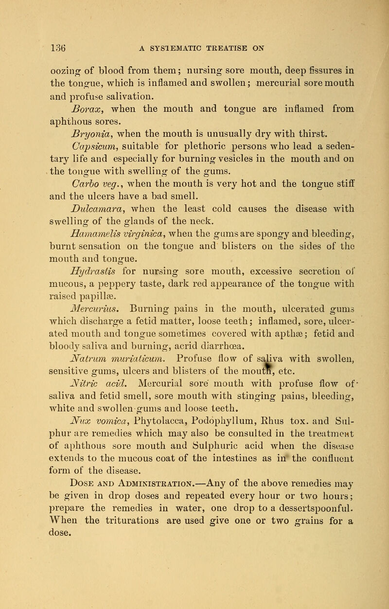 oozing of blood from them; nursing sore mouth, deep fissures in the tongue, which is inflamed and swollen; mercurial sore mouth and profuse salivation. Borax, when the mouth and tongue are inflamed from aphthous sores. Bryonia, when the mouth is unusually dry with thirst. Capsicum, suitable for plethoric persons who lead a seden- tary life and especially for burning vesicles in the mouth and on the tongue with swelling of the gums. Carbo veg., when the mouth is very hot and the tongue stiff and the ulcers have a bad smell. Dulcamara, when the least cold causes the disease with swelling of the glands of the neck. Hamamelis virginica, when the gums are spongy and bleeding, burnt sensation on the tongue and blisters on the sides of the mouth and tongue. Hydrastis for nursing sore mouth, excessive secretion of mucous, a peppery taste, dark red appearance of the tongue with raised papillae. Mercurius. Burning pains in the mouth, ulcerated gums which discharge a fetid matter, loose teeth; inflamed, sore,ulcer- ated mouth and tongue sometimes covered with apthse; fetid and bloocly saliva and burning, acrid diarrhoea. Natrum muriaticum. Profuse flow of saliva with swollen, sensitive gums, ulcers and blisters of the moutn, etc. ^Nitric acid. Mercurial sore mouth with profuse flow of- saliva and fetid smell, sore mouth with stinging pains, bleeding, white and swollen gums and loose teeth, JVux vomica, Phytolacca, Podophyllum, Rhus tox. and Sul- phur are remedies which may also be consulted in the treatment of aphthous sore mouth and Sulphuric acid when the disease extends to the mucous coat of the intestines as in the confluent form of the disease. Dose and Administration.—Any of the above remedies may be given in drop doses and repeated every hour or two hours; prepare the remedies in water, one drop to a dessertspoonful. When the triturations are used give one or two grains for a dose.