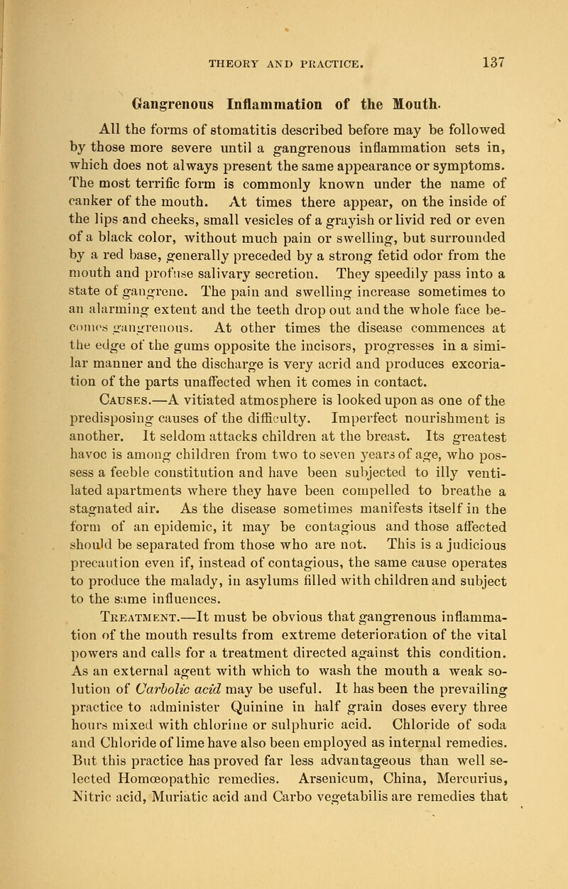 Gangrenous Inflammation of the Mouth. All the forms of stomatitis described before may be followed by those more severe until a gangrenous inflammation sets in, which does not always present the same appearance or symptoms. The most terrific form is commonly known under the name of canker of the mouth. At times there appear, on the inside of the lips and cheeks, small vesicles of a grayish or livid red or even of a black color, without much pain or swelling, but surrounded by a red base, generally preceded by a strong fetid odor from the mouth and profuse salivary secretion. They speedily pass into a state of gangrene. The pain and swelling increase sometimes to an alarming extent and the teeth drop out and the whole face be- comes gangrenous. At other times the disease commences at the edge of the gums opposite the incisors, progresses in a simi- lar manner and the discharge is very acrid and produces excoria- tion of the parts unaffected when it comes in contact. Causes.—A vitiated atmosphere is looked upon as one of the predisposing causes of the difficulty. Imperfect nourishment is another. It seldom attacks children at the breast. Its greatest havoc is among children from two to seven years of age, who pos- sess a feeble constitution and have been subjected to illy venti- lated apartments where they have been compelled to breathe a stagnated air. As the disease sometimes manifests itself in the form of an epidemic, it may be contagious and those affected should be separated from those who are not. This is a judicious precaution even if, instead of contagious, the same cause operates to produce the malady, in asylums filled with children and subject to the same influences. Treatment.—It must be obvious that gangrenous inflamma- tion of the mouth results from extreme deterioration of the vital powers and calls for a treatment directed against this condition. As an external agent with which to wash the mouth a weak so- lution of Carbolic acid may be useful. It has been the prevailing practice to administer Quinine in half grain doses every three hours mixed with chlorine or sulphuric acid. Chloride of soda and Chloride of lime have also been employed as internal remedies. But this practice has proved far less advantageous than well se- lected Homoeopathic remedies. Arsenicum, China, Mercurius, Nitric acid, Muriatic acid and Carbo vegetabilis are remedies that