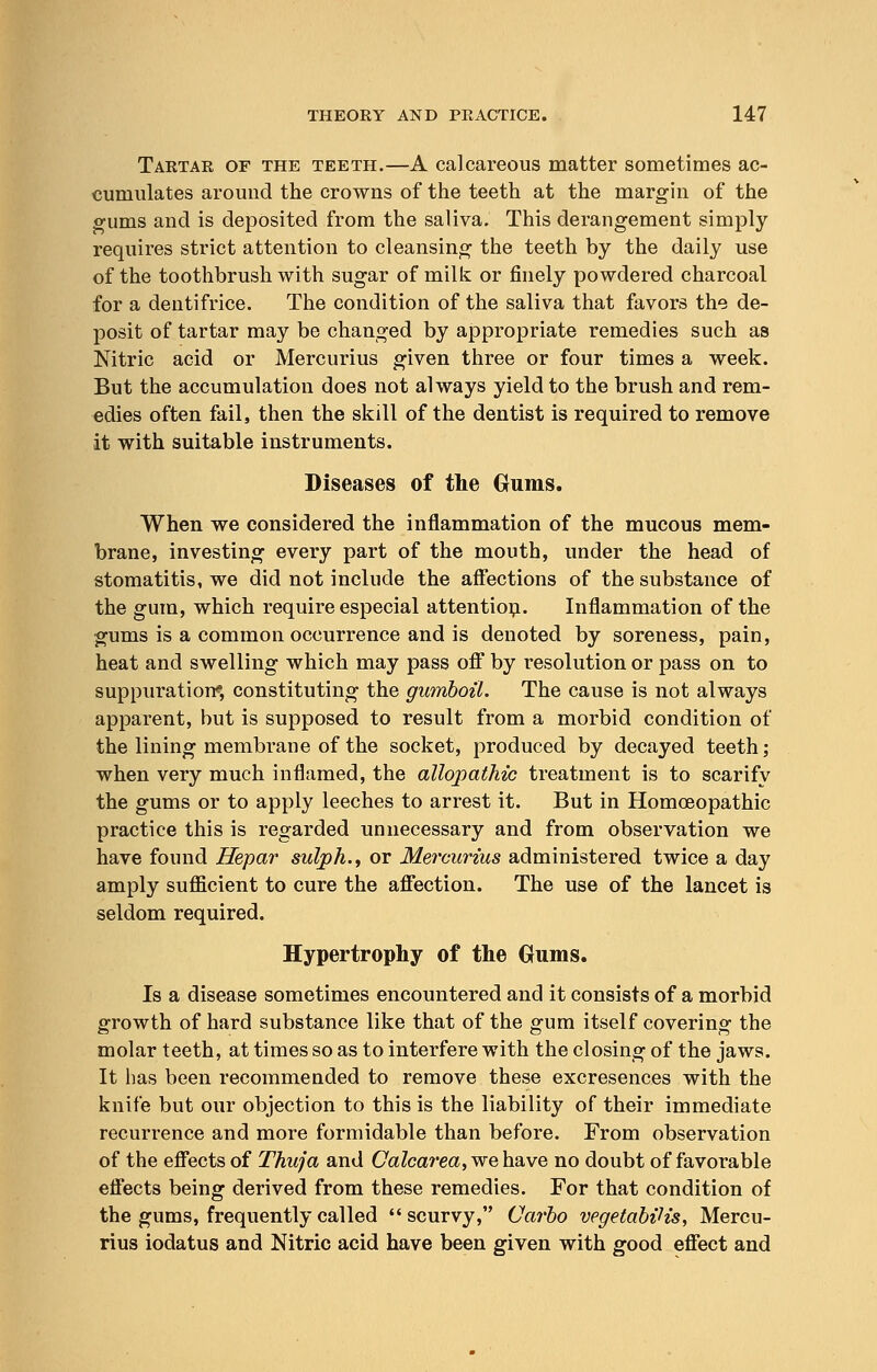 Tartar of the teeth.—A calcareous matter sometimes ac- cumulates around the crowns of the teeth at the margin of the gums and is deposited from the saliva. This derangement simply requires strict attention to cleansing the teeth by the daily use of the toothbrush with sugar of milk or finely powdered charcoal for a dentifrice. The condition of the saliva that favors the de- posit of tartar may be changed by appropriate remedies such as Nitric acid or Mercurius given three or four times a week. But the accumulation does not always yield to the brush and rem- edies often fail, then the skill of the dentist is required to remove it with suitable instruments. Diseases of the Gums. When we considered the inflammation of the mucous mem- brane, investing every part of the mouth, under the head of stomatitis, we did not include the affections of the substance of the gum, which require especial attention. Inflammation of the gums is a common occurrence and is denoted by soreness, pain, heat and swelling which may pass off by resolution or pass on to suppuration*, constituting the gumboil. The cause is not always apparent, but is supposed to result from a morbid condition of the lining membrane of the socket, produced by decayed teeth; when very much inflamed, the allopathic treatment is to scarify the gums or to apply leeches to arrest it. But in Homoeopathic practice this is regarded unnecessary and from observation we have found Hepar sulph., or Mercurius administered twice a day amply sufficient to cure the affection. The use of the lancet is seldom required. Hypertrophy of the Gums. Is a disease sometimes encountered and it consists of a morbid growth of hard substance like that of the gum itself covering the molar teeth, at times so as to interfere with the closing of the jaws. It has been recommended to remove these excresences with the knife but our objection to this is the liability of their immediate recurrence and more formidable than before. From observation of the effects of Thuja and Calcarea, we have no doubt of favorable effects being derived from these remedies. For that condition of the gums, frequently called scurvy, Carbo vegetabiHs, Mercu- rius iodatus and Nitric acid have been given with good effect and