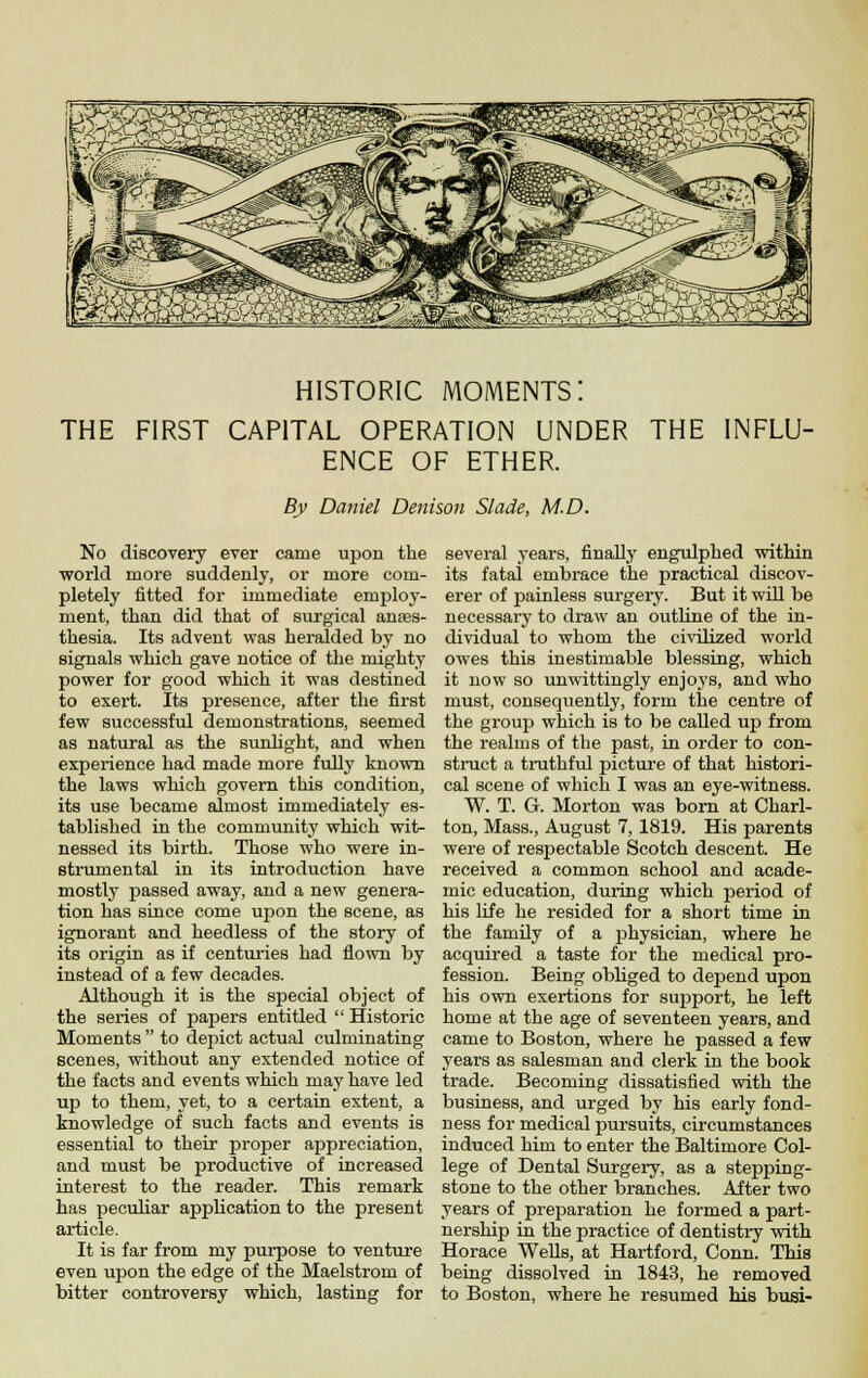 HISTORIC moments: THE FIRST CAPITAL OPERATION UNDER THE INFLU- ENCE OF ETHER. By Daniel Detiison Slade, M.D. No discovery ever came upon the world more suddenly, or more com- pletely fitted for immediate employ- ment, than did that of surgical anaes- thesia. Its advent was heralded by no signals VFhich gave notice of the mighty power for good which it was destined to exert. Its presence, after the first few successful demonstrations, seemed as natural as the sunhght, and when experience had made more fully known the laws which govern this condition, its use became almost immediately es- tablished in the community which wit- nessed its birth. Those who were in- strumental in its introduction have mostly passed away, and a new genera- tion has since come upon the scene, as ignorant and heedless of the story of its origin as if centuries had flown by instead of a few decades. Although it is the special object of the series of papers entitled  Historic Moments  to depiict actual culminating scenes, without any extended notice of the facts and events which may have led up to them, yet, to a certain extent, a knowledge of such facts and events is essential to their proper appreciation, and must be productive of increased interest to the reader. This remark has pecuHar application to the present article. It is far from my purpose to venture even upon the edge of the Maelstrom of bitter controversy which, lasting for several years, finally engulphed within its fatal embrace the practical discov- erer of painless surgery. But it will be necessary to draw an outline of the in- dividual to whom the civilized world owes this inestimable blessing, which it now so unwittingly enjoys, and who must, consequently, form the centre of the group which is to be called up from the realms of the past, in order to con- struct a truthfiil picture of that histori- cal scene of which I was an eye-witness. W. T. G. Morton was bom at Charl- ton, Mass., August 7,1819. His parents were of respectable Scotch descent. He received a common school and acade- mic education, during which period of his life he resided for a short time in the family of a physician, where he acquired a taste for the medical pro- fession. Being obliged to depend upon his own exertions for support, he left home at the age of seventeen years, and came to Boston, where he passed a few years as salesman and clerk in the book trade. Becoming dissatisfied with the business, and urged by his early fond- ness for medical pursuits, circumstances induced him to enter the Baltimore Col- lege of Dental Surgery, as a stepping- stone to the other branches. After two years of preparation he formed a part- nership in the practice of dentistry with Horace WeUs, at Hartford, Conn. This being dissolved in 1843, he removed to Boston, where he resumed his busi-