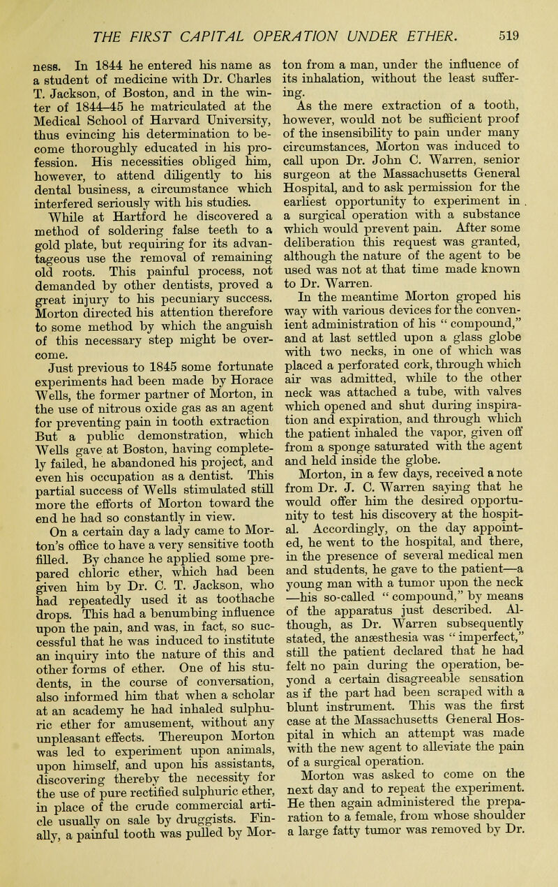 ness. In 1844 he entered his name as a student of medicine with Dr. Charles T. Jackson, of Boston, and in the win- ter of 1844-45 he matriculated at the Medical School of Harvard University, thus evincing his determination to be- come thoroughly educated in his pro- fession. His necessities obliged him, however, to attend diligently to his dental business, a circumstance which interfered seriously with his studies. While at Hartford he discovered a method of soldering false teeth to a gold plate, but requiring for its advan- tageous use the removal of remaining old roots. This painful process, not demanded by other dentists, proved a great injury to his pecuniary success. Morton directed his attention therefore to some method by which the anguish of this necessary step might be over- come. Just previous to 1845 some fortunate experiments had been made by Horace Wells, the former partner of Morton, in the use of nitrous oxide gas as an agent for preventing pain in tooth extraction But a pubUc demonstration, which WeUs gave at Boston, having complete- ly failed, he abandoned his project, and even his occupation as a dentist. This partial success of Wells stimulated stiU more the efforts of Morton toward the end he had so constantly in view. On a certain day a lady came to Mor- ton's office to have a very sensitive tooth filled. By chance he applied some pre- pared chloric ether, which had been given him by Dr. C. T. Jackson, who had repeatedly used it as toothache drops. This had a benumbing influence upon the pain, and was, in fact, so suc- cessful that he was induced to institute an inquiry into the natiu'e of this and other forms of ether. One of his stu- dents, ia the course of conversation, also informed him that when a scholar at an academy he had inhaled sulphu- ric ether for amusement, without any unpleasant effects. Thereupon Morton was led to experiment upon animals, upon himself, and upon his assistants, discovering thereby the necessity for the use of pure rectified sulphuric ether, in place of the crude commercial arti- cle usually on sale by druggists. Fin- ally, a paijiful tooth was pulled by Mor- ton from a man, under the influence of its inhalation, without the least suffer- ing. As the mere extraction of a tooth, however, would not be sufficient proof of the insensibility to pain under many circumstances, Morton was induced to call upon Dr. John C. Warren, senior surgeon at the Massachusetts General Hospital, and to ask permission for the earliest opportunity to experiment in . a surgical operation with a substance which would prevent pain. After some deliberation this request was granted, although the nature of the agent to be used was not at that time made known to Dr. Warren. In the meantime Morton groped his way with various devices for the conven- ient administration of his  comijound, and at last settled upon a glass globe with two necks, in one of which was placed a perforated cork, through which air was admitted, while to the other neck was attached a tube, with valves which opened and shut during inspira- tion and expiration, and through which the patient inhaled the vapor, given ofl' from a sponge saturated with the agent and held inside the globe. Morton, in a few days, received a note from Dr. J. C. Warren saying that he would offer him the desired opportu- nity to test his discovery at the hospit- al. Accordingly, on the day appoint- ed, he went to the hospital, and there, in the presence of several medical men and students, he gave to the patient—a young man vdth a tumor upon the neck —his so-called  compound, by means of the apparatus just described. Al- though, as Dr. Warren subsequently stated, the anaesthesia was  imperfect, still the patient declared that he had felt no pain during the operation, be- yond a certain disagreeable sensation as if the part had been scraped with a blunt instrument. This was the first case at the Massachusetts General Hos- pital in which an attempt was made with the new agent to alleviate the pain of a surgical operation. Morton was asked to come on the next day and to repeat the experiment. He then again administered the prepa- ration to a female, from whose shoulder a large fatty tumor was removed by Dr.