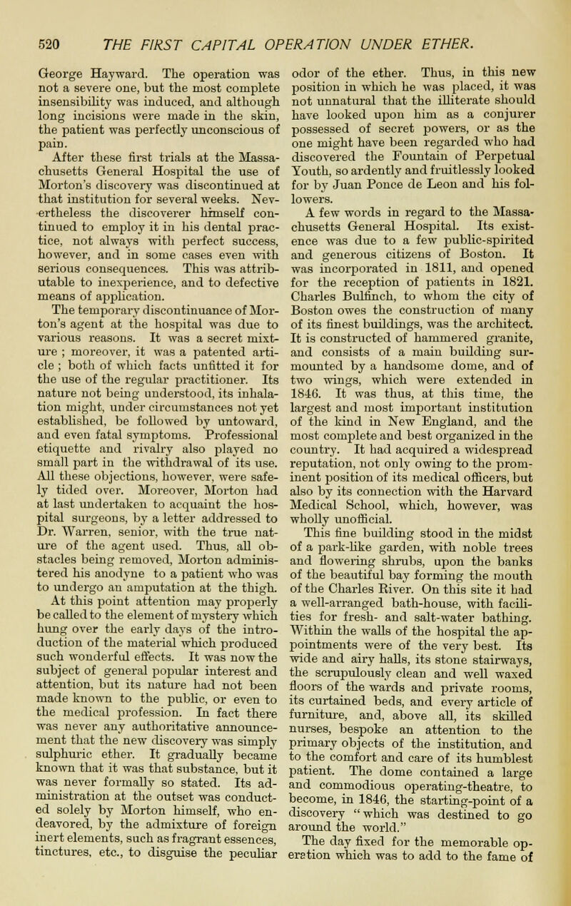 George Hayward. The operation was not a severe one, but the most complete insensibility was induced, and although long incisions were made in the skin, the patient was perfectly unconscious of pain. After these first trials at the Massa- chusetts General Hospital the use of Morton's discovery was discontinued at that institution for several weeks. Nev- ertheless the discoverer himself con- tinued to employ it in his dental prac- tice, not always with perfect success, however, and in some cases even with serious consequences. This was attrib- utable to inexperience, and to defective means of application. The temporary discontinuance of Mor- ton's agent at the hospital was due to various reasons. It was a secret mixt- ure ; moreover, it was a patented arti- cle ; both of which facts unfitted it for the use of the regular practitioner. Its nature not being understood, its inhala- tion might, under circumstances not yet established, be followed by untoward, and even fatal symptoms. Professional etiquette and rivalry also jslayed no small part in the withdrawal of its use. All these objections, however, were safe- ly tided over. Moreover, Morton had at last undertaken to acquaint the hos- pital surgeons, by a letter addressed to Dr. Warren, senior, with the true nat- ui-e of the agent used. Thus, aU ob- stacles being removed, Morton adminis- tered his anodyne to a patient who was to undergo an amputation at the thigh. At this point attention may properly be called to the element of mystery which hung over the early days of the intro- duction of the material which produced such wonderful effects. It was now the subject of general poj)ular interest and attention, but its nature had not been made known to the public, or even to the medical profession. In fact there was never any authoritative announce- ment that the new discovery was simply sulphuric ether. It gradually became known that it was that substance, but it was never formally so stated. Its ad- ministration at the outset was conduct- ed solely by Morton himself, who en- deavored, by the admixture of foreign inert elements, such as fragrant essences, tinctures, etc., to disguise the pecuHar odor of the ether. Thus, in this new position in which he was placed, it was not unnatural that the illiterate should have looked upon him as a conjurer possessed of secret powers, or as the one might have been regarded who had discovered the Foimtain of Perpetual Youth, so ardently and fruitlessly looked for by Juan Ponce de Leon and his fol- lowers. A few words in regard to the Massa- chusetts General Hospital. Its exist- ence was due to a few i^ublic-spirited and generous citizens of Boston. It was incorporated in 1811, and opened for the reception of patients in 1821. Charles Bulfinch, to whom the city of Boston owes the construction of many of its finest buildings, was the architect. It is constructed of hammered granite, and consists of a main buUding sur- mounted by a handsome dome, and of two wings, which were extended in 18-16. It was thus, at this time, the largest and most important institution of the kind in New England, and the most complete and best organized in the country. It had acquired a widespread reputation, not only owing to the prom- inent position of its medical ofScers, but also by its connection with the Harvard Medical School, which, however, was wholly unofficial. This fine building stood in the midst of a jjark-like garden, with noble trees and flowering shrubs, upon the banks of the beautiful bay forming the mouth of the Charles River. On this site it had a well-arranged bath-house, with facili- ties for fresh- and salt-water bathing. Within the walls of the hospital the ap- pointments were of the very best. Its wide and airy halls, its stone stairways, the scrupulously clean and well waxed floors of the wards and private rooms, its curtained beds, and every article of furnitui-e, and, above all, its skilled nurses, bespoke an attention to the primary objects of the institution, and to the comfort and care of its humblest patient. The dome contained a large and commodious operating-theatre, to become, in 1846, the starting-point of a discovery which was destined to go around the world. The day fixed for the memorable op- eration which was to add to the fame of