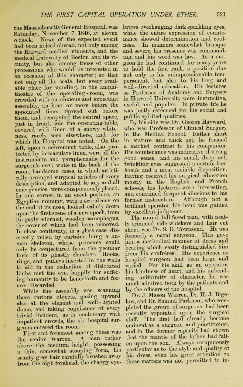 the Massachusetts General Hospital, was Saturday, November 7, 1846, at eleven o'clock. News of the expected event had been noised abroad, not only among the Harvard medical students, and the medical fraternity of Boston and its vi- cinity, but also among those of other professions who would be interested in an occasion of this character; so that not only all the seats, but every avail- able place for standing, in the amphi- theatre of the operating-room, was crowded with an anxious and expectant assembly, an hour or more before the appointed time. Spread out before them, and occupying the central space, just in front, was the operating-table, covered with linen of a snowy white- ness, rarely seen elsewhere, and for which the Hospital was noted. On the left, upon a convenient table, also pro- tected by immaculate linen, were all the instruments and paraiDhernalia for the surgeon's use ; while in the back of the room, handsome cases, in which artisti- cally arranged surgical articles of every description, and adapted to any and all emergencies, were conspicuously placed. In one corner, in an erect posture, an Egyptian mummy, with a scarabseus on the end of its nose, looked calmly down upon the first scene of a new epoch, from its gayly adorned, wooden sarcophagus, the co'ver of which had been removed. In close contiguity, in a glass case dis- creetly veiled by curtains, hung a hu- man skeleton, whose presence could only be conjectui-ed from the peculiar form of its ghastly chamber. Hooks, rings, and pulleys inserted in the walls to aid in the reduction of dislocated limbs met the eye, happily for suffer- ing humanity to be henceforth and for- ever discarded. While the assembly was scanning these various objects, gazing upward also at the elegant and well-lighted dome, and taking cognizance of every trivial incident, as is customary with impatient crowds, the six hospital sur- geons entered the room. First and foremost among these was the senior Warren. A man rather above the medium height, possessing a thin, somewhat stooping form, his scanty gray hair carefully brushed away from the high forehead, the shaggy eye- brows overhanging dark sparkling eyes, while the entire expression of counte- nance showed determination and cool- ness. In manners somewhat brusque and severe, his presence was command- ing, and his word was law. As a sur- geon he had continued for many years to hold the first rank, a position due not only to his unimpressionable tem- perament, but also to his long and well-directed education. His lectures as Professor of Anatomy and Surgery in Harvard University were instructive, useful, and popular. In private hie he was justly esteemed for his social and pubUc-spirited qualities. By his side was Dr. George Hayward, who was Professor of Clinical Surgery in the Medical School. Bather short in stature and thick set, he formed a marked contrast to his comj^anion. His countenance was indicative of strong good sense, and his small, deep set, twinkling eyes suggested a certain bon- homie and a most amiable disposition. Having received his surgical education mostly in the English and French schools, his lectures were interesting, and contained frequent allusions to his former instructors. Although not a brilliant operator, his hand was guided by excellent judgment. The round, full-faced man, with neat- ly trimmed side-whiskers and hair cut short, was Dr. S. D. Townsend. He was formerly a naval surgeon. This gave him a methodical manner of dress and bearing which easily distinguished him from his confreres. His experience as hospital surgeon had been large and varied. For his skill as an operator, his kindness of heart, and his unbend- ing uniformity of character, he was much admired both by the patients and by the officers of the hospital Dr. J. Mason Warren, Dr. H. J. Bige- low, and Dr. Samuel Parkman, who com- pleted the group of surgeons, had been recently appointed upon the surgical staff. The first had already become eminent as a surgeon and practitioner, and in the former capacity had shown that the mantle of the father had fall- en upon the son. Always scrupulously particular as to the style and quality of his dress, even his great attention to these matters was not permitted to in-