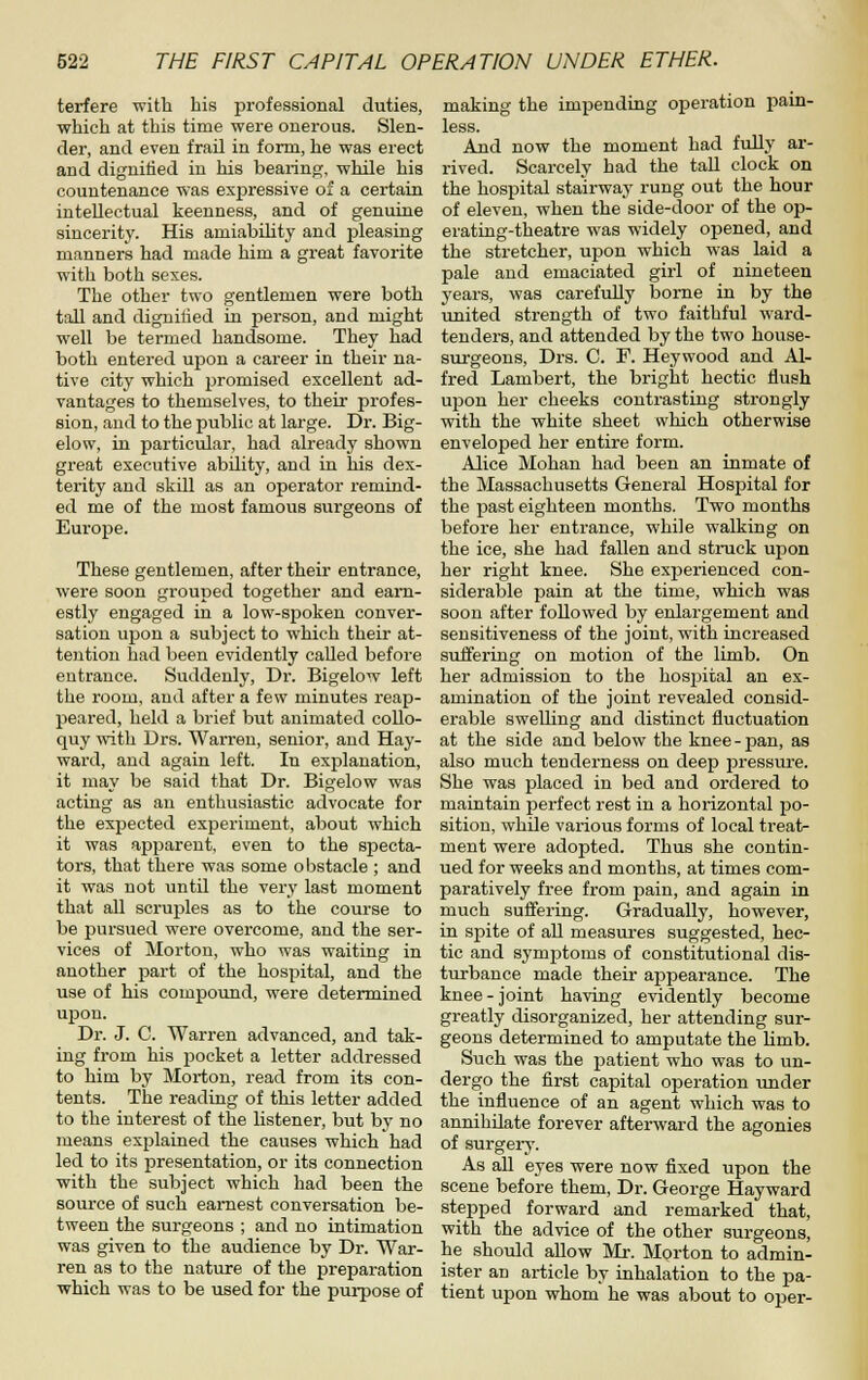 terfere with his professional duties, which at this time were onerous. Slen- der, and even frail in form, he was erect and dignified in his bearino;, while his countenance was exjpressive of a certain intellectual keenness, and of genuine sincerity. His amiabihty and pleasing manners had made him a great favorite with both sexes. The other two gentlemen were both tall and dignified in person, and might well be termed handsome. They had both entered upon a career in their na- tive city which promised excellent ad- vantages to themselves, to their profes- sion, and to the public at large. Dr. Big- elow, in particular, had already shown great executive ability, and in his dex- terity and skill as an operator remind- ed me of the most famous surgeons of Europe. These gentlemen, after their entrance, were soon grouped together and earn- estly engaged in a low-spoken conver- sation upon a subject to which their at- tention had been evidently called before entrance. Suddenly, Dr. Bigelow left the room, and after a few minutes reap- peared, held a brief but animated collo- quy with Drs. Warren, senior, and Hay- ward, and again left. In explanation, it may be said that Dr. Bigelow was acting as an enthusiastic advocate for the expected experiment, about which it was aj)parent, even to the specta- tors, that there was some obstacle ; and it was not until the very last moment that all scruples as to the course to be pursued were overcome, and the ser- vices of Morton, who was waiting in another part of the hospital, and the use of his compound, were determined upon. Dr. J. C. Warren advanced, and tak- ing from his pocket a letter addressed to him by Morton, read from its con- tents. The reading of this letter added to the interest of the listener, but by no means explained the causes which had led to its presentation, or its connection with the subject which had been the source of such earnest conversation be- tween the surgeons ; and no intimation was given to the audience by Dr. War- ren as to the nature of the preparation which was to be used for the purpose of making the impending operation pain- less. And now the moment had fully ar- rived. Scarcely had the tall clock on the hospital stairway rung out the hour of eleven, when the side-door of the op- erating-theatre was widely opened, and the stretcher, upon which was laid a pale and emaciated girl of nineteen years, was carefuUy borne in by the united strength of two faithful ward- tenders, and attended by the two house- surgeons, Drs. C. F. Heywood and Al- fred Lambert, the bright hectic flush upon her cheeks contrasting strongly with the white sheet which otherwise enveloped her entire form. Alice Mohan had been an inmate of the Massachusetts General Hospital for the j)ast eighteen months. Two months before her entrance, while walking on the ice, she had fallen and struck upon her right knee. She exijerienced con- siderable pain at the time, which was soon after followed by enlargement and sensitiveness of the joint, with increased suffering on motion of the limb. On her admission to the hospital an ex- amination of the joint revealed consid- erable swelhng and distinct fluctuation at the side and below the knee-pan, as also much tenderness on deep pressure. She was placed in bed and ordered to maintain perfect rest in a horizontal po- sition, while various forms of local treat- ment were adopted. Thus she contin- ued for weeks and months, at times com- paratively free from pain, and again in much suffering. Gradually, however, in spite of all measures suggested, hec- tic and symj^toms of constitutional dis- turbance made their appearance. The knee - joint having evidently become greatly disorganized, her attending sur- geons determined to amputate the limb. Such was the jiatient who was to un- dergo the first capital operation under the influence of an agent which was to annihilate forever afterward the agonies of surgeiy. As all eyes were now fixed upon the scene before them. Dr. George Hayward stepped forward and remarked that, with the advice of the other surgeons, he should allow Mr. Morton to admin- ister an article by inhalation to the pa- tient upon whom he was about to oper-