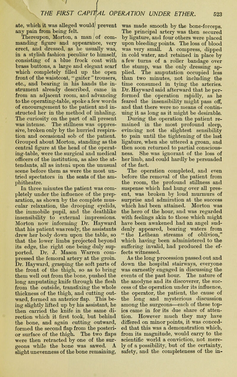 / i THE FIRST CAPITtAL OPERATION UNDER ETHER. I ate, which it was alleged would/ prevent any pain from being felt. , Thereupon, Morton, a man / of com- manding figure and appearaiice, very- erect, and dressed, as he usually was, in a stylish fashion peculiar to himself, consisting of a blue frock coat with brass buttons, a large and elegant scarf which completely filled up the oj)en front of the waistcoat, gaiter trousers, etc., and bearing in his hands the in- strument already described, came in from an adjacent room, and advancing to the operating-table, spoke a few words of encouragement to the patient and in- structed her in the method of inhaling. The curiosity on the part of all present was intense. The stiUness was oppres- sive, broken only by the hurried respira- tion and occasional sob of the patient. Grouped about Morton, standing as the central figure at the head of the operat- ing-table, were the surgical and medical officers of the institution, as also the at- tendants, all as intent upon the unusual scene before them as were the most un- tried spectators in the seats of the am- phitheatre. In three minutes the patient was com- pletely under the influence of the prep- aration, as shown by the complete mus- cular relaxation, the drooping eyelids, the immobile pupil, and the deathlike insensibility to external impressions. Morton now informing Dr. Hayward that his patient was ready, the assistants drew her body down upon the table, so that the lower hmbs projected beyond its edge, the right one being duly sup- ported. Dr. J. Mason Warren com- pressed the femoral artery at the groin. Dr. Hayward, grasping the soft parts of the front of the thigh, so as to bring them well out from the bone, pushed the long amputating knife through the flesh from the outside, transfixing the whole thickness of the thigh, and cutting out- ward, formed an anterior flap. This be- ing slightly lifted up by his assistant, he then carried the knife in the same di- rection which it first took, but behind the bone, and again cutting outward, formed the second flap from the posteri- or surface of the thigh. The two flaps were then retracted by one of the sur- geons whUe the bone was sawed. A slight unevenness of the bone remaining. 523 was made smooth by the bone-forceps. The principal artery was then secured by ligature, and four others were placed upon bleeding points. The loss of blood was very small. A compress, dipped in cold water, and retained in place by a few turns of a roller bandage over the stump, was the only dressing ap- plied. The amputation occupied less than two minutes, not including the time consumed in tying the arteries. Dr. Hayward said afterward that he per- formed the operation rapidly, as he feared the insensibility might pass off, and that there were no means of contin- uing it as long as it might be desirable. During the opieration the patient re- mained in the most profound sleep, evincing not the slightest sensibility to pain untU the tightening of the last Hgature, when she uttered a groan, and then soon returned to partial conscious- ness. She was ignorant of the loss of her limb, and could hardly be persuaded of the fact. The operation completed, and even before the removal of the patient from the room, the profoiuid stillness and suspense which had hiuig over all pres- ent, was broken by loud murmurs of surprise and admiration at the success which had been attained. Morton was the hero of the hour, and was regarded vsdth feehngs akin to those which might have been awakened had an angel sud- denly appeared, bearing waters from  the Lethean streams of oblivion, which having been administered to the suffering invalid, had produced the ef- fects witnessed. As the long procession passed out and down the hospital stairways, everyone was earnestly engaged in discussing the events of the past hour. The nature of the anodyne and its discoverer, the suc- cess of the operation under its influence, the operator, the patient, the cause of the long and mysterious discussion among the surgeons—each of these top- ics came in for its due share of atten- tion. However much they may have differed on minor points, it was conced- ed that this was a demonstration which, from its magnitude, would carry to the scientific world a conviction, not mere- ly of a possibility, but of the certainty, safety, and the completeness of the in-