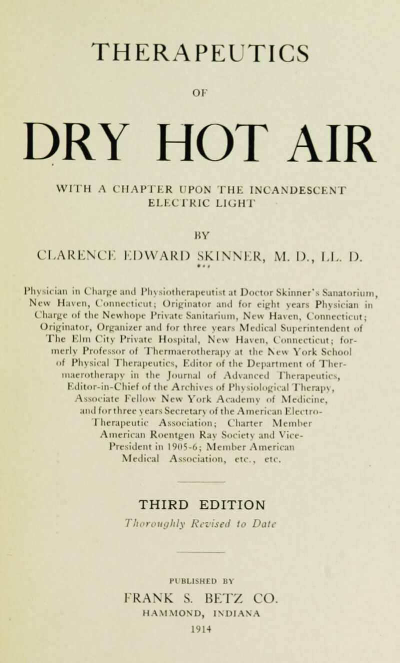 THERAPEUTICS OK DRY HOT AIR Willi A CHAPTER UPON THE INCANDESCENT ELECTRIC LIGHT BY CLARENCE EDWARD SKINNER, M. I)., 1.1.. I). Physician in Charge and Physiotherapeutist at Doctor Skinner's Sanatorium, New Haven, Connecticut; Originator ami for eight years Physician in Charge ol the Newhope Private Sanitarium, New Haven, Connecticut; Originator, Organizer and for three years Medical Superintendent of The Elm City Private Hospital, New Haven, Connecticut; for- merly Professor of Thermaerotherapy at the New York School of Physical Therapeutics, Editor of the Department of Ther- maerotherapy in the Journal of Advanced Therapeutics, Editor-in-Chief of the Archives <>f Pin siological Therapj, Associate Fellow New York Academy of Medicine, and lor three \ earsSecretar] of the American Electro- rherapeutic Association; Charter Member American Roentgen Ra\ Society and Vice- President in 19(15-6; Member American Medical Association, etc , etc. THIRD EDITION Thoroughly Revised to Dale HI HUSHED BY FRANK S. BETZ CO. HAMMOND, INDIANA 1914