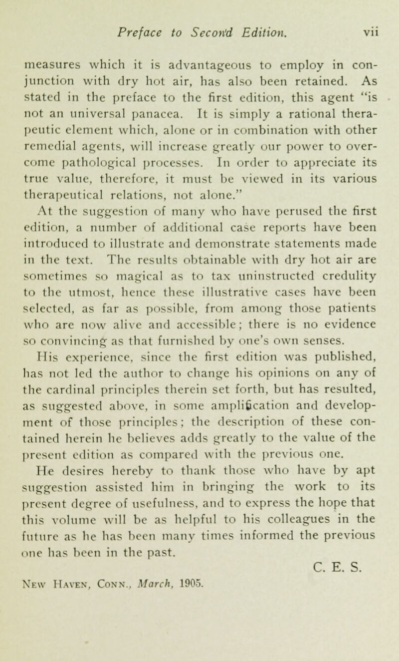 measures which it is advantageous to employ in con- junction with dry hot air, has also been retained. As stated in the preface to the first edition, this agent is not an universal panacea. It is simply a rational thera- peutic element which, alone or in combination with other remedial agents, will increase greatly our power to over- conic pathological processes. In order to appreciate its true value, therefore, it must be viewed in its various therapeutical relations, not alone. At the suggestion of many who have perused the first edition, a number of additional case reports have been introduced to illustrate and demonstrate statements made in the text. The results obtainable with dry hot air are sometimes so magical as to tax uninstructed credulity to the utmost, hence these illustrative cases have been selected, as far as possible, from among those patients who are now alive and accessible; there is no evidence so convincing as that furnished by one's own senses. Ilis experience, since the first edition was published, has not led the author to change his opinions on any of the cardinal principles therein set forth, but has resulted, as suggested above, in some amplification and develop- ment of those principles; the description of these con- tained herein he believes adds greatly to the value of the present edition as compared with the previous one. He desires hereby to thank those who have by apt suggestion assisted him in bringing the work to its present degree of usefulness, and to express the hope that this volume will be as helpful to his colleagues in the future as he has been many times informed the previous one has been in the past. C. E. S.