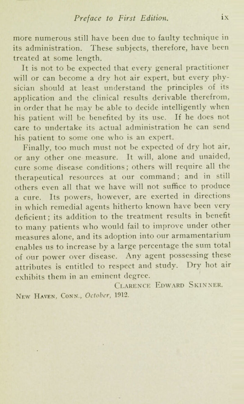 more numerous still have been due to faulty technique in its administration. These subjects, therefore, have been treated at some length. It is not to be expected that every general practitioner will or can become a dry hot air expert, but every phy- sician should at least understand the principles of its application and the clinical results derivable therefrom, in order that he may be able to decide intelligently when his patient will be benefited by its use. If he does not care to undertake its actual administration he can send his patient to some one who is an expert. Finally, too much must not be expected of dry hot air, or any other one measure. It will, alone and unaided, cure some disease conditions; Others will require all the therapeutical resources at our command; and in still others even all that we have will not suffice to produce a cure. Its powers, however, are exerted in directions in which remedial agents hitherto known have been very deficient; its addition to the treatment results in benefit to many patients who would fail to improve under other measures alone, and its adoption into our armamentarium enables us to increase by a large percentage the sum total of our power over disease. Any agent possessing these attributes is entitled to respect and study. Pry hot air exhibits them in an eminent degree. Clahence Edward Skinner.