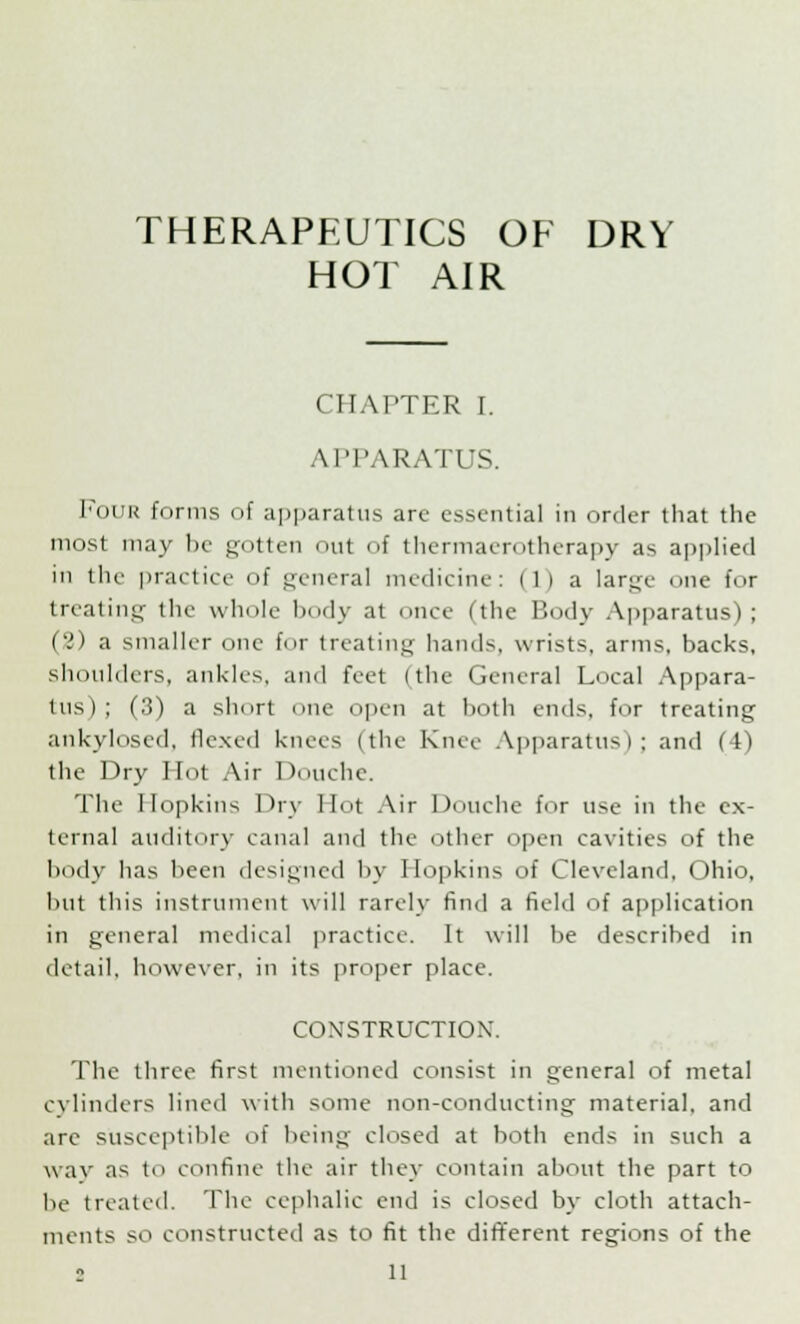 THERAPEUTICS OF DRV HOT AIR CHAPTER I. APPARATUS. Four forms of apparatus arc essential in order that the most may be gotten out of thermaerotherapy as applied in the practice of general medicine: ilia large one for treating the whole body at once (the Body Apparatus); (2) a smaller one for treating hands, wrists, arms, backs, shoulders, ankles, and feet (the General Local Appara- tus); (3) a short one open at both ends, for treating ankylosed, flexed knees (the Knee Apparatus); and (4) the Dry Hot Air Douche. The Hopkins Dry Hot Air Douche for use in the ex- ternal auditory canal and the other open cavities of the body has been designed by Hopkins of Cleveland, Ohio, but this instrument will rarely find a field of application in general medical practice. It will be described in detail, however, in its proper place. CONSTRUCTION. The three first mentioned consist in general of metal cylinders lined with some non-conducting material, and are susceptible of being closed at both ends in such a way as to confine the air they contain about the part to be treated. The cephalic end is closed by cloth attach- ments so constructed as to fit the different regions of the