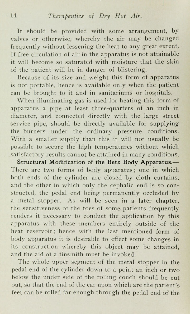 It should be provided with some arrangement, by valves or otherwise, whereby the air may be changed frequently without lessening the heat to any great extent. If free circulation of air in the apparatus is not attainable it will become so saturated with moisture that the skin of the patient will be in danger of blistering. Because of its size and weight this form of apparatus is not portable, hence is available only when the patient can be brought to it and in sanitariums or hospitals. When illuminating gas is used for heating this form of apparatus a pipe at least three-quarters of an inch in diameter, and connected directly with the large street service pipe, should be directly available for supplying the burners under the ordinary pressure conditions. With a smaller supply than this it will not usually be possible to secure the high temperatures without which satisfactory results cannot be attained in many conditions. Structural Modification of the Betz Body Apparatus.— There are two forms of body apparatus ; one in which both ends of the cylinder are closed by cloth curtains, and the other in which only the cephalic end is so con- structed, the pedal end being permanently occluded by a metal stopper. As will be seen in a later chapter, the sensitiveness of the toes of some patients frequently renders it necessary to conduct the application by this apparatus with these members entirely outside of the heat reservoir; hence with the last mentioned form of body apparatus it is desirable to effect some changes in its construction whereby this object may be attained, and the aid of a tinsmith must be invoked. The whole upper segment of the metal stopper in the pedal end of the cylinder down to a point an inch or two below the under side of the rolling couch should be cut out, so that the end of the car upon which are the patient's feet can be rolled far enough through the pedal end of the