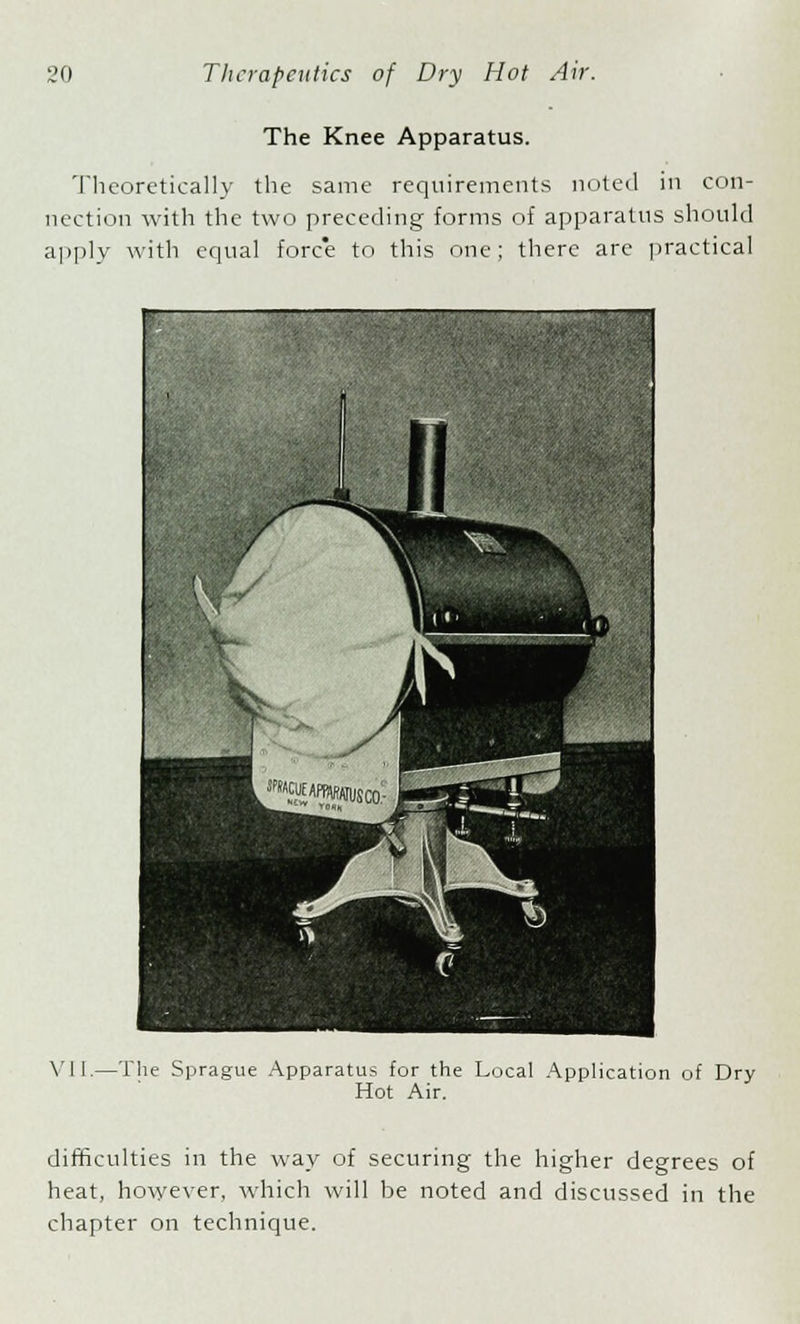 The Knee Apparatus. Theoretically the same requirements noted in con- nection with the two preceding forms of apparatus should apply with equal fore'e to this one; there arc practical VI i.—The Sprague Apparatus for the Local Application of Dry Hot Air. difficulties in the way of securing the higher degrees of heat, however, which will be noted and discussed in the chapter on technique.