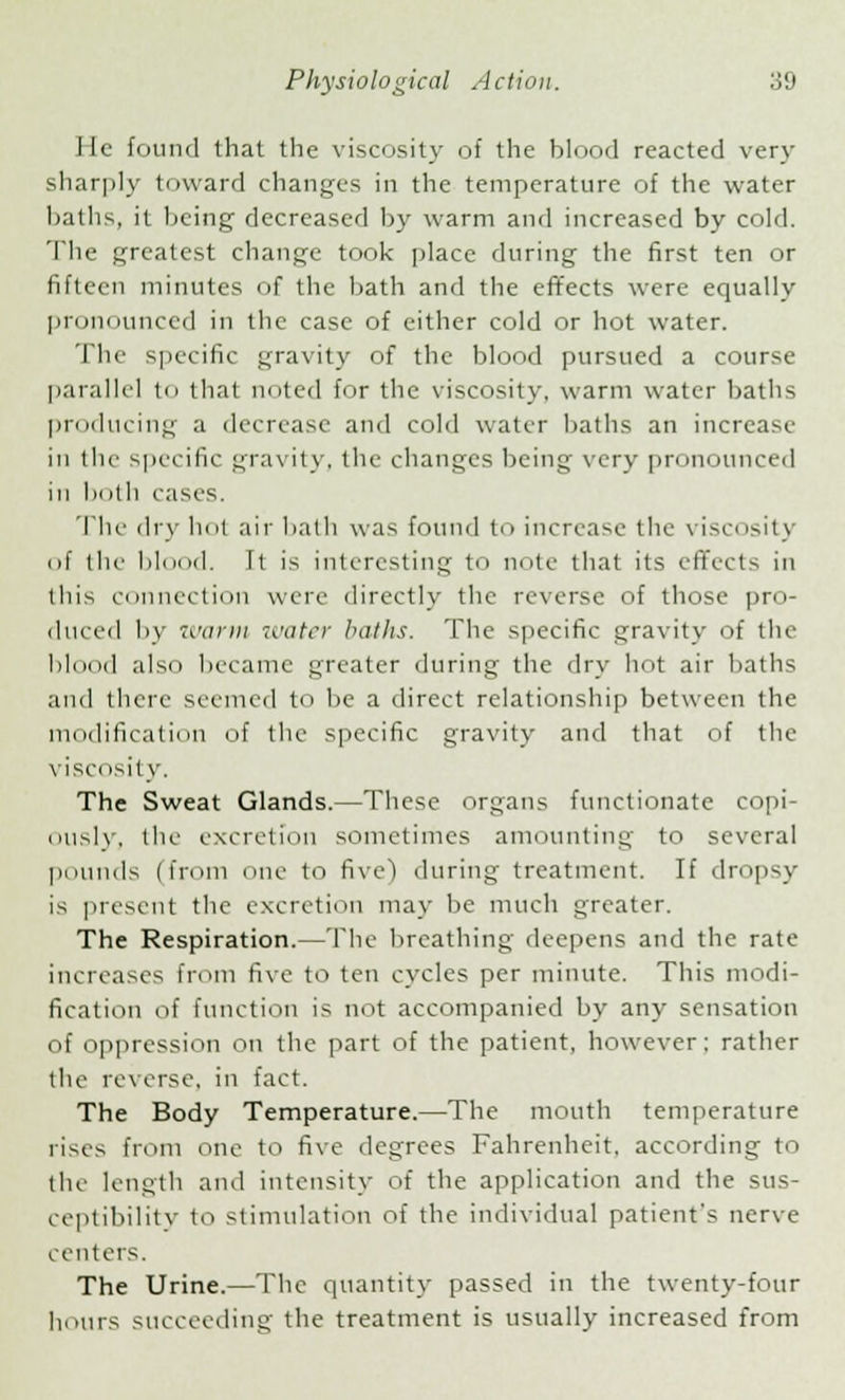 lit.' found that the viscosity of the blood reacted very sharply toward changes in the temperature of the water baths, it being decreased by warm and increased by cold. The greatest change took place during the first ten or fifteen minutes of the bath and the effects were equally pronounced in the case of cither cold or hot water. The specific gravity of the blood pursued a course parallel to thai noted for the viscosity, warm water baths producing a decrease and cold water baths an increase in the specific gravity, the changes being very pronounced in lioth cases. The dry hot air hath was found to increase the viscosity of the hi 1. Tt is interesting to note that its effects in this connection were directly the reverse of those pro- duced by ''.'arm water baths. The specific gravity of the blood also became greater during the dry hot air baths an<l there seemed t be a direct relationship between the modification of the specific gravity and that of the viso isity. The Sweat Glands.—These organs functionate copi- ously, the excretion sometimes amounting to several pounds (from one to five) during treatment. If dropsy is present the excretion may be much greater. The Respiration.—The breathing deepens and the rate increases from five to ten cycles per minute. This modi- fication of function is not accompanied by any sensation of oppression on the part of the patient, however; rather the re\ erse, in fact. The Body Temperature.—The mouth temperature rises from one to five degrees Fahrenheit, according to the length and intensity of the application and the sus- ceptibility to stimulation of the individual patient's nerve centers. The Urine.—The quantity passed in the twenty-four hours succeeding the treatment is usually increased from