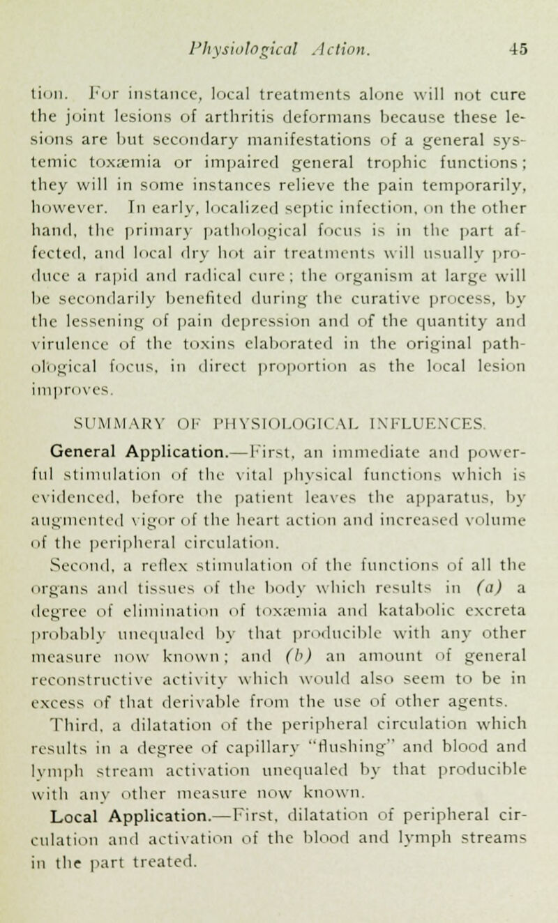 tion. For instance, local treatments alone will not cure the joint lesions of arthritis deformans because these le- sions are but secondary manifestations of a general sys- temic toxaemia or impaired general trophic functions; they will in some instances relieve the pain temporarily, however. Tn early, localized septic infection, on the other hand, the primary pathological focus is in the part af- fected, and local dry hot air treatments will usually pro- duce a rapid and radical cure; the organism at large will be secondarily benefited during the curative process, by the lessening of pain depression and of the quantity and virulence of the toxins elaborated in the original path- ological focus, in direct proportion as the local lesion improves. SUMMARY OF PHYSIOLOGICAL INFLUENCES. General Application. — First, an immediate and power- ful stimulation of the vital physical functions which is evidenced, before the patient leaves the apparatus, by augmented vigor of the heart action and increased volume if the peripheral circulation. Second, a retlex stimulation of the functions of all the Organs and tissues of the body which results in (a) a degree of elimination of toxaemia and katabolic excreta probably unequaled by that producible with any other measure now known; and (b) an amount of general reconstructive activity which would also seem to be in excess of that derivable from the use of other agents. Third, a dilatation of the peripheral circulation which results in a degree of capillary flushing and blood and lymph stream activation unequaled by that producible with any other measure now known. Local Application.— First, dilatation of peripheral cir- culation and activation of the blood and lymph streams in the part treated. i>