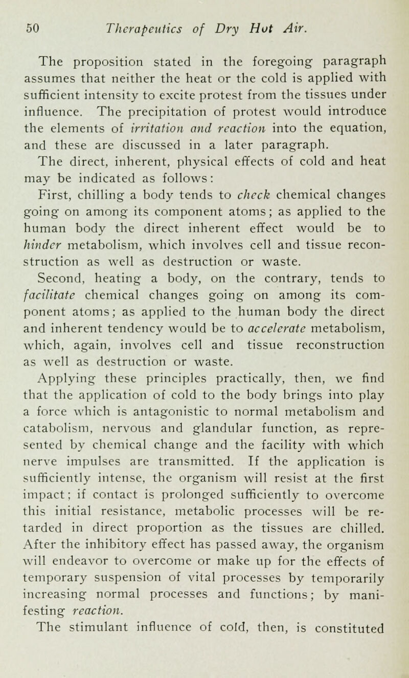 The proposition stated in the foregoing paragraph assumes that neither the heat or the cold is applied with sufficient intensity to excite protest from the tissues under influence. The precipitation of protest would introduce the elements of irritation and reaction into the equation, and these are discussed in a later paragraph. The direct, inherent, physical effects of cold and heat may be indicated as follows: First, chilling a body tends to check chemical changes going on among its component atoms; as applied to the human body the direct inherent effect would be to hinder metabolism, which involves cell and tissue recon- struction as well as destruction or waste. Second, heating a body, on the contrary, tends to facilitate chemical changes going on among its com- ponent atoms; as applied to the human body the direct and inherent tendency would be to accelerate metabolism, which, again, involves cell and tissue reconstruction as well as destruction or waste. Applying these principles practically, then, we find that the application of cold to the body brings into play a force which is antagonistic to normal metabolism and catabolism, nervous and glandular function, as repre- sented by chemical change and the facility with which nerve impulses are transmitted. If the application is sufficiently intense, the organism will resist at the first impact; if contact is prolonged sufficiently to overcome this initial resistance, metabolic processes will be re- tarded in direct proportion as the tissues are chilled. After the inhibitory effect has passed away, the organism will endeavor to overcome or make up for the effects of temporary suspension of vital processes by temporarily increasing normal processes and functions; by mani- festing reaction. The stimulant influence of cold, then, is constituted