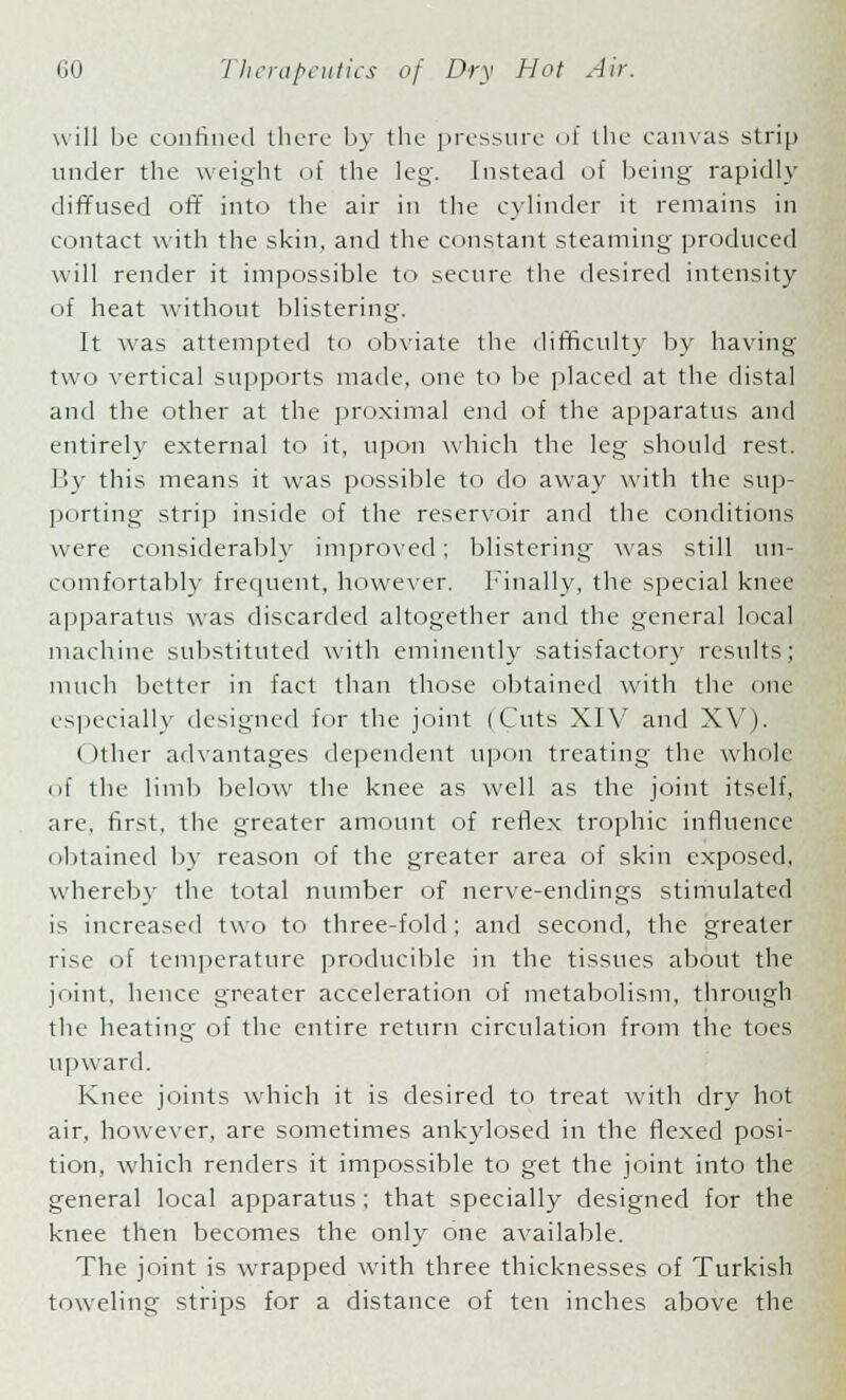 will be confined there by the pressure of the canvas strip under the weight of the leg. Instead of being rapidly diffused oft into the air in the cylinder it remains in contact with the skin, and the constant steaming produced will render it impossible to secure the desired intensity of heat without blistering. It was attempted to obviate the difficulty by having two vertical supports made, one to be placed at the distal and the other at the proximal end of the apparatus and entirely external to it, upon which the leg should rest. By this means it was possible to do away with the sup- porting strip inside of the reservoir and the conditions were considerably improved; blistering was still un- comfortably frequent, however. Finally, the special knee apparatus was discarded altogether and the general local machine substituted with eminently satisfactory results; much better in fact than those obtained with the one especially designed for the joint (Cuts XIV and XV). < )ther advantages dependent upon treating the whole of the limb below the knee as well as the joint itself, are, first, the greater amount of reflex trophic influence obtained by reason of the greater area of skin exposed, whereby the total number of nerve-endings stimulated is increased two to three-fold ; and second, the greater rise of temperature producible in the tissues about the joint, hence greater acceleration of metabolism, through the heating of the entire return circulation from the toes upward. Knee joints which it is desired to treat with dry hot air, however, are sometimes ankylosed in the flexed posi- tion, which renders it impossible to get the joint into the general local apparatus; that specially designed for the knee then becomes the only one available. The joint is wrapped with three thicknesses of Turkish toweling strips for a distance of ten inches above the