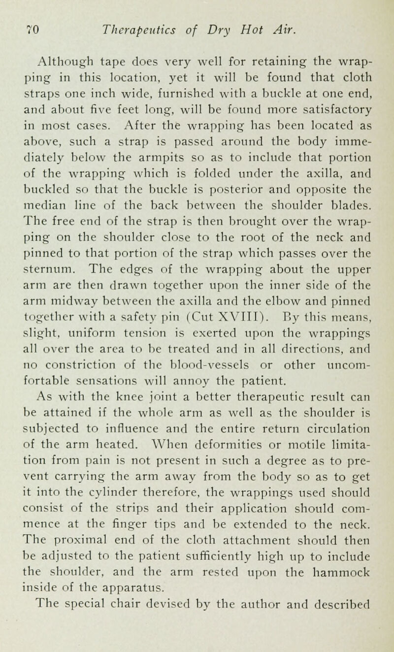 Although tape does very well for retaining the wrap- ping in this location, yet it will be found that cloth straps one inch wide, furnished with a buckle at one end, and about five feet long, will be found more satisfactory in most cases. After the wrapping has been located as above, such a strap is passed around the body imme- diately below the armpits so as to include that portion of the wrapping which is folded under the axilla, and buckled so that the buckle is posterior and opposite the median line of the back between the shoulder blades. The free end of the strap is then brought over the wrap- ping on the shoulder close to the root of the neck and pinned to that portion of the strap which passes over the sternum. The edges of the wrapping about the upper arm are then drawn together upon the inner side of the arm midway between the axilla and the elbow and pinned together with a safety pin (Cut XVIII). By this means, slight, uniform tension is exerted upon the wrappings all over the area to be treated and in all directions, and no constriction of the blood-vessels or other uncom- fortable sensations will annoy the patient. As with the knee joint a better therapeutic result can be attained if the whole arm as well as the shoulder is subjected to influence and the entire return circulation of the arm heated. When deformities or motile limita- tion from pain is not present in such a degree as to pre- vent carrying the arm away from the body so as to get it into the cylinder therefore, the wrappings used should consist of the strips and their application should com- mence at the finger tips and be extended to the neck. The proximal end of the cloth attachment should then be adjusted to the patient sufficiently high up to include the shoulder, and the arm rested upon the hammock inside of the apparatus. The special chair devised by the author and described