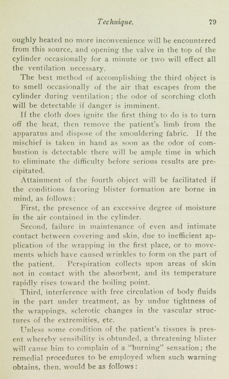 oughly heated no more inconvenience will be encountered from this source, and opening the valve in the top of the cylinder occasionally for a minute or two will effect all the ventilation necessary. The best met In id of accomplishing the third object is to smell occasionally of the air that escapes from the cylinder during ventilation; the odor of scorching cloth will be detectable if danger is imminent. If the cloth dues ignite the first thing to do is to turn off the heat, then remove the patient's limb from the apparatus and dispose of the smouldering fabric. If the mischief is taken in hand as soon as the dor of com- bustion is delectable there will be ample time in which to eliminate the difficulty before serious results are pre- cipitated. Attainment of the fourth object will be facilitated if the conditions favoring blister formation are borne in mind, as fi illows : First, the presence of an excessive degree of moisture in the air contained in the cylinder. Second, failure in maintenance of even ami intimate contact between covering and skin, due to inefficient ap- plication of the wrapping in the first place, or to move- ments which have caused wrinkles to form on the part of the patient. Perspiration collects upon areas of skin not in contact with the absorbent, and its temperature rapidly rises toward the boiling point. Third, interference with free circulation of body fluids in the part under treatment, as by undue tightness of the wrappings, sclerotic changes in the vascular struc- tures of the extremities, etc. Unless some condition of the patient's tissues is pres- ent whereby sensibility is obtunded, a threatening blister will cause him to complain of a burning sensation; the remedial procedures to be employed when such warning obtains, then, would be as follows: