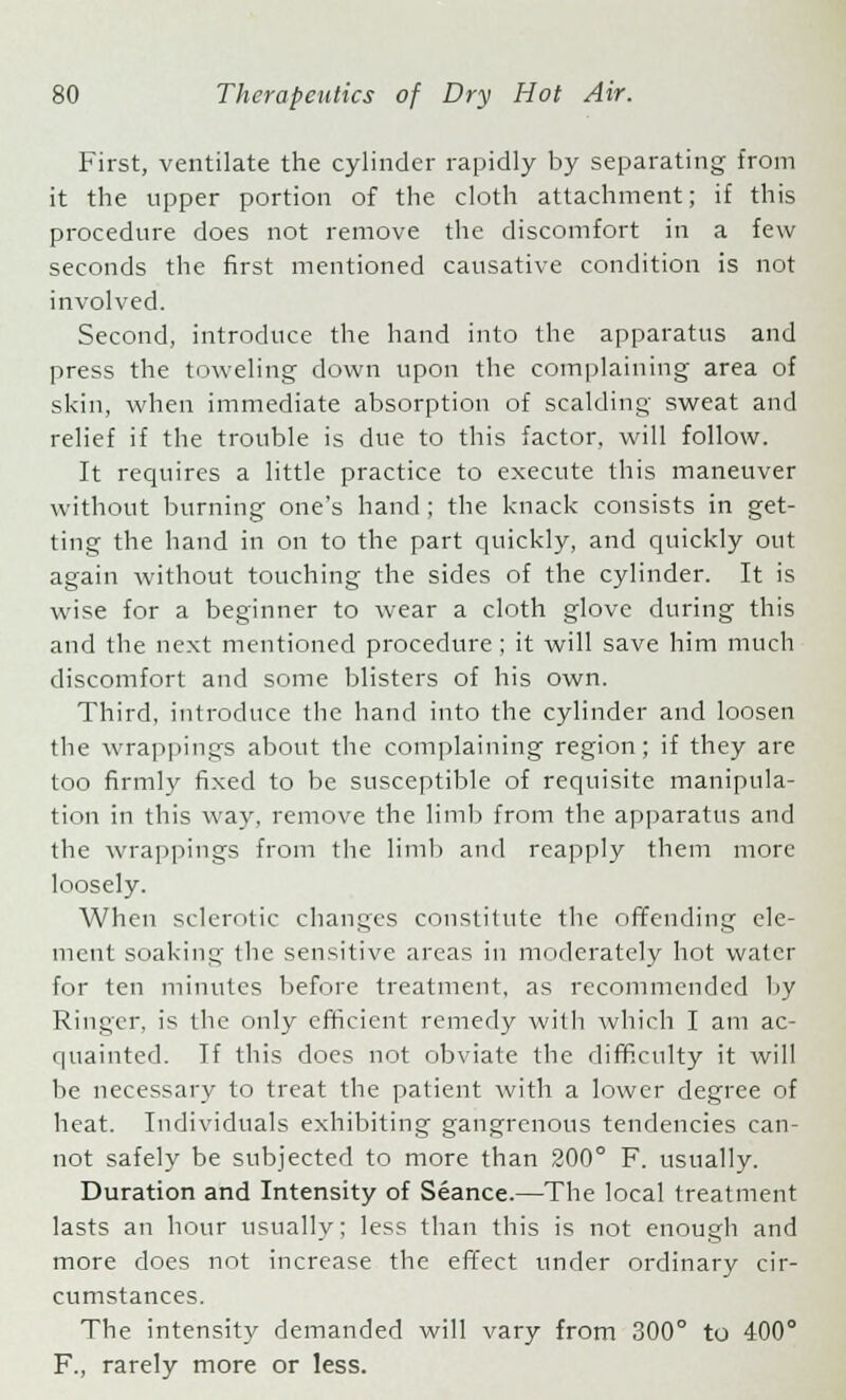 First, ventilate the cylinder rapidly by separating from it the upper portion of the cloth attachment; if this procedure does not remove the discomfort in a few seconds the first mentioned causative condition is not involved. Second, introduce the hand into the apparatus and press the toweling down upon the complaining area of skin, when immediate absorption of scalding sweat and relief if the trouble is due to this factor, will follow. It requires a little practice to execute this maneuver without burning one's hand ; the knack consists in get- ting the hand in on to the part quickly, and quickly out again without touching the sides of the cylinder. It is wise for a beginner to wear a cloth glove during this and the next mentioned procedure; it will save him much discomfort and some blisters of his own. Third, introduce the hand into the cylinder and loosen the wrappings about the complaining region; if they are too firmly fixed to be susceptible of requisite manipula- tion in this way, remove the limb from the apparatus and the wrappings from the limb and reapply them more loosely. When sclerotic changes constitute the offending ele- ment soaking the sensitive areas in moderately hot water for ten minutes before treatment, as recommended by Ringer, is the only efficient remedy with which I am ac- quainted. If this does not obviate the difficulty it will be necessary to treat the patient with a lower degree of heat. Individuals exhibiting gangrenous tendencies can- not safely be subjected to more than 200° F. usually. Duration and Intensity of Seance.—The local treatment lasts an hour usually; less than this is not enough and more does not increase the effect under ordinary cir- cumstances. The intensity demanded will vary from 300° to 400° F., rarely more or less.