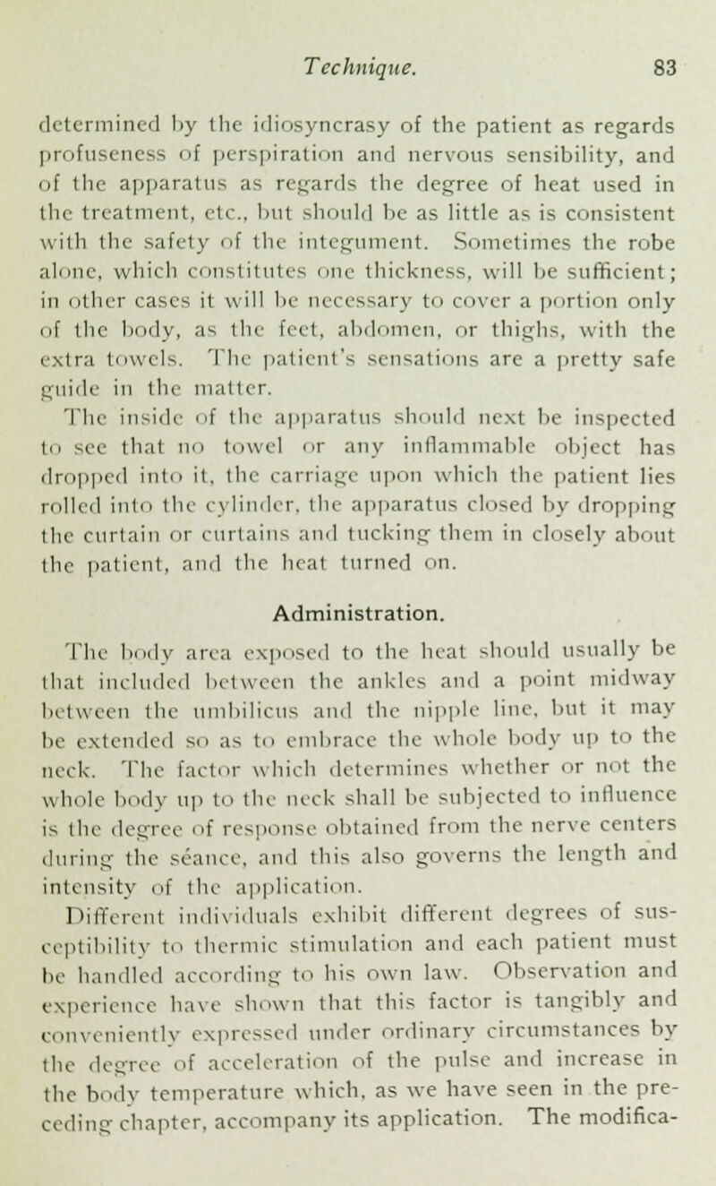 determined by the idiosyncrasy of the patient as regards profuseness of perspiration and nervous sensibility, and of the apparatus as regards the degree of heat used in the treatment, etc., but should be as little as is consistent with the safely of the integument. Sometimes the robe al(me, which constitutes one thickness, will be sufficient; in other cases it will be necessary to cover a portion only of the body, as the feet, abdomen, or thighs, with the extra towels. The- patient's sensations are a pretty safe guide in the matter. The inside of the apparatus should next lie inspected to see that no towel or any inflammable object has dropped into it, the carriage upon which the patient lies rolled into the cylinder, the apparatus closed by dropping the curtain or curtains and tucking them in closely about the patient, ami the heat turned on. Administration. The body area exposed to the heat should usually be that included between the ankles ami a point midway between the umbilicus and the nipple line, but it may be extended so as to embrace the whole body up to the neck. The factor which determines whether or not the whole body up to the neck shall be subjected to influence is the degree of response obtained from the nerve centers during the seance, and this also governs the length and intensity of the application. Different individuals exhibit different degrees of sus- ceptibility to thermic stimulation and each patient must be handle.1 according to his own law. Observation and experience have shown that this factor is tangibly and conveniently expressed under ordinary circumstances by the degree of acceleration of the pulse and increase in the body temperature which, as we have seen in the pre- ceding chapter, accompany its application. The modifica-