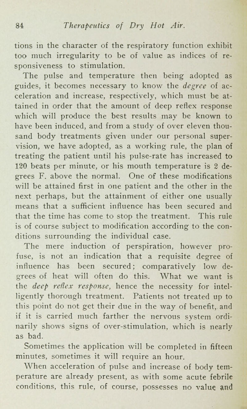 tions in the character of the respiratory function exhibit too much irregularity to be of value as indices of re- sponsiveness to stimulation. The pulse and temperature then being adopted as guides, it becomes necessary to know the degree of ac- celeration and increase, respectively, which must be at- tained in order that the amount of deep reflex response which will produce the best results may be known to have been induced, and from a study of over eleven thou- sand body treatments given under our personal super- vision, we have adopted, as a working rule, the plan of treating the patient until his pulse-rate has increased to 120 beats per minute, or his mouth temperature is 2 de- grees F. above the normal. One of these modifications will be attained first in one patient and the other in the next perhaps, but the attainment of either one usually means that a sufficient influence has been secured and that the time has come to stop the treatment. This rule is of course subject to modification according to the con- ditions surrounding the individual case. The mere induction of perspiration, however pro- fuse, is not an indication that a requisite degree of influence has been secured; comparatively low de- grees of heat will often do this. What we want is the deep reflex response, hence the necessity for intel- ligently thorough treatment. Patients not treated up to this point do not get their due in the way of benefit, and if it is carried much farther the nervous system ordi- narily shows signs of over-stimulation, which is nearly as bad. Sometimes the application will be completed in fifteen minutes, sometimes it will require an hour. When acceleration of pulse and increase of body tem- perature are already present, as with some acute febrile conditions, this rule, of course, possesses no value and