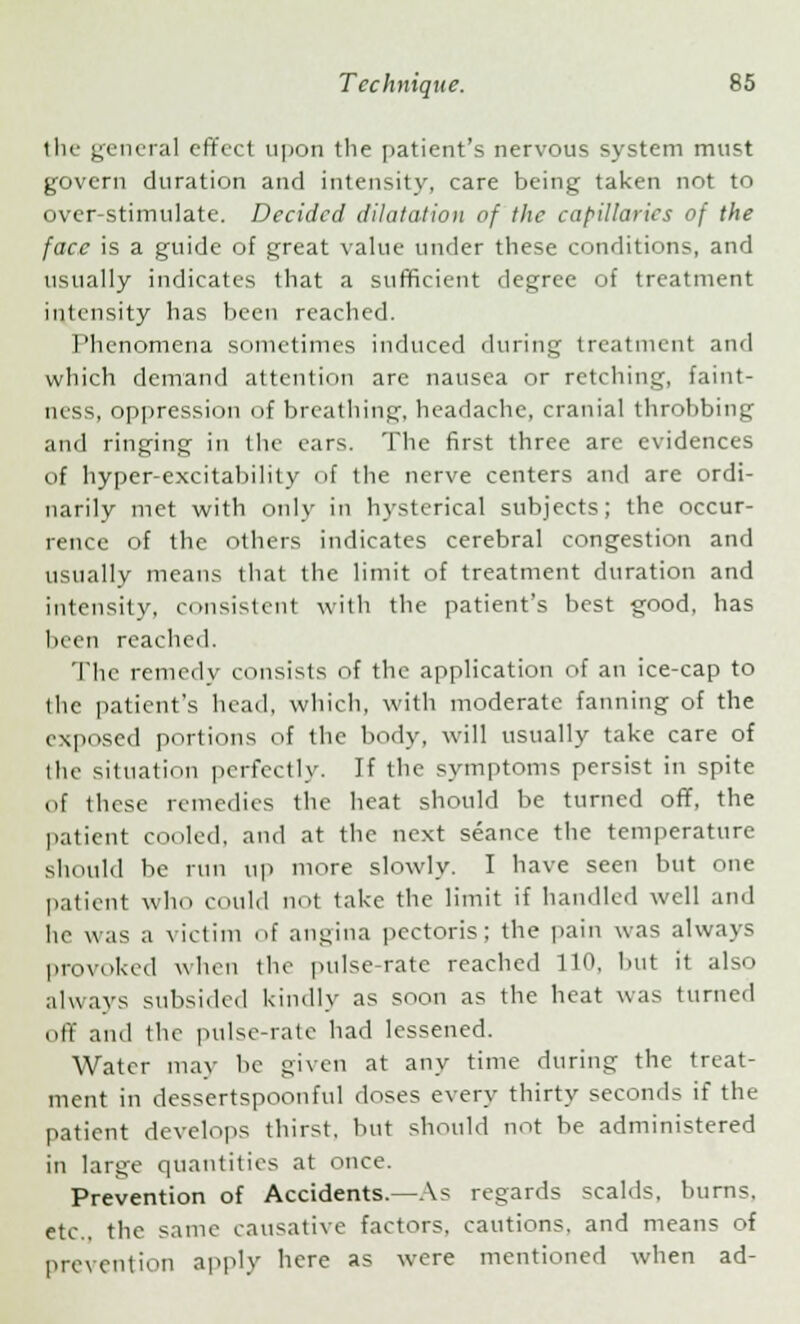 the general effect upon the patient's nervous system must govern duration and intensity, care being taken not to over-stimulate. Decided dilatation of the capillaries of the face is a guide of great value under these conditions, and usually indicates that a sufficient degree of treatment intensity has been reached. Phenomena sometimes induced during treatment and which demand attention are nausea or retching, faint- ness, oppression of breathing, headache, cranial throbbing and ringing in the ears. The first three arc evidences of hyper-excitability of the nerve centers and are ordi- narily met with only in hysterical subjects; the occur- rence of the others indicates cerebral congestion and usually means that the limit of treatment duration and intensity, consistent with the patient's best good, has been reached. The remedy consists of the application of an ice-cap to the patient's head, which, with moderate fanning of the exposed portions of the body, will usually take care of the situation perfectly. If the symptoms persist in spite of these remedies the heat should be turned off, the patient cooled, and at the next seance the temperature should be run up more slowly. I have seen but one patient who could not take the limit if handled well and he was a victim of angina pectoris; the pain was always provoked when the pulse-rate reached 110, but it also always subsided kindly as soon as the heat was turned off and the pulse-rate had lessened. Water may be given at any time during the treat- ment in dessertspoonful doses every thirty seconds if the patient develops thirst, but should not be administered in large quantities at once. Prevention of Accidents.—As regards scalds, burns. etc.. the same causative factors, cautions, and means of prevention apply here as were mentioned when ad-