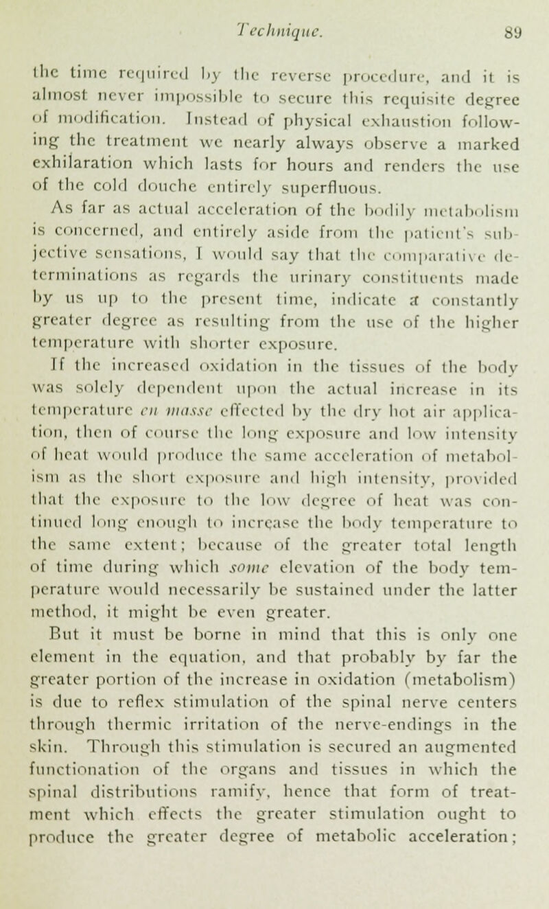 flic time required by the reverse procedure, and it is almost never impossible to secure this requisite degree of modification. Instead of physical exhaustion follow- ing the treatment we nearly always observe a marked exhilaration which lasts for hours and renders the use of the cold douche entirely superfluous. As far as actual acceleration of the bodily metabolism is concerned, and entirely aside from the patient's sub jective sensations, I would say that the comparative de terminations as regards the urinary constituents made by us up to the present time, indicate ;t constantly greater degree as resulting from the use of the higher temperature with shorter exposure. If the increased oxidation in the tissues of the body was solely dependent upon the actual increase in its temperature en masse effected by the dry hot air applica- tion, (hen of course (lie long exposure and low intensity ol heat would produce tin- same acceleration of metal)''] ism as tin- short exposure ami high intensity, provided that the exposure to the low degree- of heat was con- tinued long enough to increase the body temperature to the same extent; because of the greater total length of time during which some elevation of the body tem- perature would necessarily he sustained under the latter method, it might he even greater. But it must be borne in mind that this is only one element in the equation, and that probably by far the greater portion of the increase in oxidation (metabolism) is due to reflex stimulation of the spinal nerve centers through thermic irritation of the nerve-endings in the skin. Through this stimulation is secured an augmented functionation of the organs and tissues in which the spinal distributions ramify, hence that form of treat- ment which effects the greater stimulation ought to produce the greater degree of metabolic acceleration: