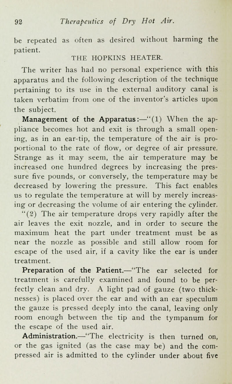 be repeated as often as desired without harming the patient. THE HOPKINS HEATER. The writer has had no personal experience with this apparatus and the following description of the technique pertaining to its use in the external auditory canal is taken verbatim from one of the inventor's articles upon the subject. Management of the Apparatus:—(1) When the ap- pliance becomes hot and exit is through a small open- ing, as in an ear-tip, the temperature of the air is pro- portional to the rate of flow, or degree of air pressure. Strange as it may seem, the air temperature may be increased one hundred degrees by increasing the pres- sure five pounds, or conversely, the temperature may be decreased by lowering the pressure. This fact enables us to regulate the temperature at will by merely increas- ing or decreasing the volume of air entering the cylinder. (2) The air temperature drops very rapidly after the air leaves the exit nozzle, and in order to secure the maximum heat the part under treatment must be as near the nozzle as possible and still allow room for escape of the used air, if a cavity like the ear is under treatment. Preparation of the Patient.—The ear selected for treatment is carefully examined and found to be per- fectly clean and dry. A light pad of gauze (two thick- nesses) is placed over the ear and with an ear speculum the gauze is pressed deeply into the canal, leaving only room enough between the tip and the tympanum for the escape of the used air. Administration.—The electricity is then turned on, or the gas ignited (as the case may be) and the com- pressed air is admitted to the cylinder under about five