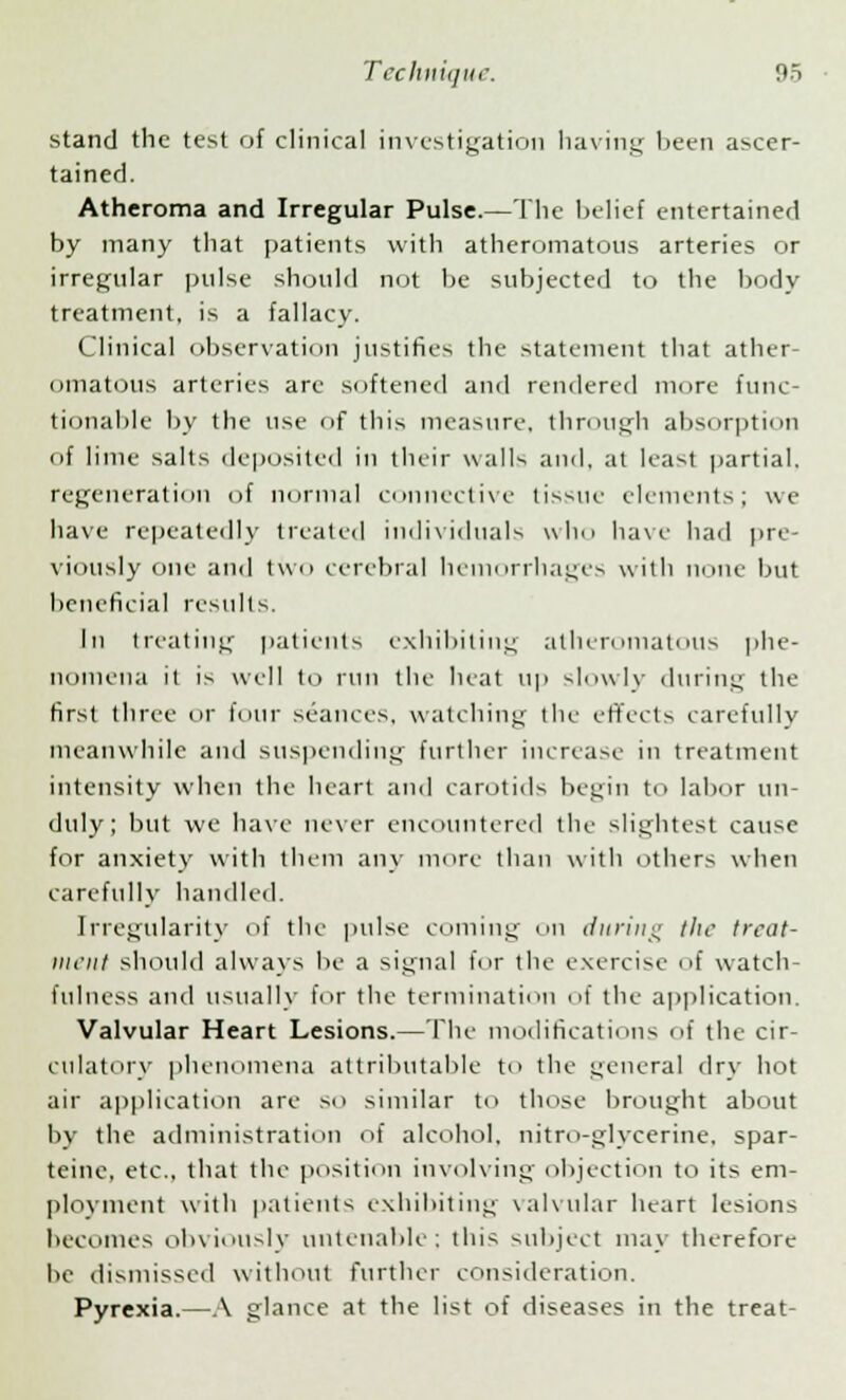 stand the test of clinical investigation having been ascer- tained. Atheroma and Irregular Pulse.—The belief entertained by many that patients with atheromatous arteries or irregular pulse should not be subjected to the body treatment, is a fallacy. Clinical observation justifies the statement that ather- omatous arteries are softened and rendered mere func- tionable by the use of this measure, through absorption of lime salts deposited in their walls and, at least partial, regeneration of normal connective tissue elements; we have repeatedly treated individuals who have had pre- viously one and two cerebral hemorrhages with none but beneficial results. In treating patients exhibiting atheromatous phe- nomena it is well to run the heat up slowly during the first three or four seances, watching the effects carefully meanwhile and suspending further increase in treatment intensity when the heart and carotids begin to labor un- duly; but we have never encountered the slightest cause for anxiety with them any more than with others when carefully handled. Irregularity of the pulse coming on during the treat- ment should always be a signal for the exercise of watch- fulness and usually for the termination of the application. Valvular Heart Lesions.— The modifications of the cir- culatory phenomena attributable to the general dry hot air application are so similar to those brought about by the administration of alcohol, nitro-glycerine, spar- teine, etc., that the position involving objection to its em- ployment with patients exhibiting valvular heart lesions becomes obviously untenable; this subject may therefore he dismissed without further consideration. Pyrexia.—A glance at the list of diseases in the treat-