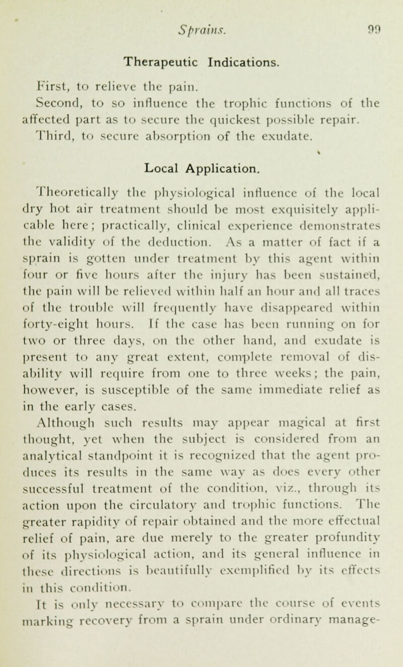 Therapeutic Indications. First, to relieve the pain. Second, to so influence the trophic functions of the affected part as to secure the quickest possible repair. Third, to secure absorption of the exudate. i Local Application. Theoretically the physiological influence of the local dry hot air treatment should he most exquisitely appli- cable here; practically, clinical experience demonstrates the validity of the deduction. As a matter of fact if a sprain is gotten under treatment by this agent within four or five hours after the injury has been sustained, the pain will be relieved within half an hour and all traces of the trouble will frequently have disappeared within forty-eight hours. If the case has been running on for two or three days, on the other hand, and exudate is present to any great extent, complete removal of dis- ability will require from one to three weeks; the pain, however, is susceptible of the same immediate relief as in the early cases. Although such results may appear magical at first tin night, yet when the subject is considered from an analytical standpoint it is recognized that the agent pro- duces its results in the same way as dues every other successful treatment of the condition, viz., through its action upon the circulatory and trophic functions. The greater rapidity of repair obtained and the more effectual relief of pain, are due merely to the greater profundity of its physiological action, and its general influence in these directions is beautifully exemplified by its effects in this condition. It is only necessary t< i compare the course of events marking recovery from a sprain under ordinary manage-